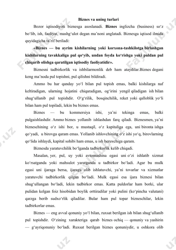 xarakteriga qarab biznes ochiq — qonuniy va yashirin — g‘ayriqonuniy bo‘ladi. ruxsat berilgan biznes qonuniydir, u oshkora olib boriladi. ochiq biznes – bu kishilar hayotini farovon qiladigan faoliyatdir. yashirin biznes qonun yo‘li bilan taqiqlangan biznesdir. bunga misol qilib narkobiznesni va qurol-yarog‘ biznesini olish mumkin, bular kishilarning, ayniqsa, yoshlarning sog‘lig‘iga putur yetkazadi, ularni yomon yo‘lga boshlaydi. biznes turlari uning natijasida qanday tovar va xizmatlar yaratilishiga va qaysi sohada yuz berishiga qarab farqlanishi quyidagi chizmada ko‘rsatilgan: sanoat biznesi pulli — kommersiya faoliyat turlari qanchalik ko‘p bo‘lsa, shunchalik biznes turlari ham ko‘p bo‘ladi, biznes miqyosi kengayadi. bizneschilar biznes bilan hamma emas, balki pul topish qobiliyati borlar shug‘ullanadi. pulni sarflash hammaning qo‘lidan keladi, ammo pulni topish, uni ko‘paytirib borish noyob qobiliyat talab qiladi. buni tadbirkorlik qobiliyati deydilar. bu tug‘ma qobiliyat bo‘ladi. shunday qobiliyat ozchilikda bo‘ladi va ular bizneschiga aylanadilar. hozirgi kunda maktabni bitiruvchilarning ko‘pi bilan 5—8 foizi biznesga kirib boradi. biznes bilan shug‘ullanuvchilar har …