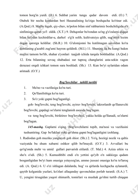 . (sh.) 2. yo'q, hozirgi nozik va qaltis vaziyatda bu shum xabarni oshkor qilib bo'lmaydi. (o.y.) 3. avvallari bu qo'rg'onda mehr va umid gullari parvarish etilardi. (t. mal.) 4. aziza erkin va sho'x o'sdi. (sh.) 5. kumushbibi endi o'n yettini qo'yib o'n sakkizga qadam bosganligidan bo'yi ham onasiga yetayozg'an, ammo jussasi onasiga ko'ra to'laroq edi. (a. qod.) 6. u o'zi ishlagan dalalarda, bog' va qirlarda kechgacha aylanardi, qaytib kelganida yuzlari, ko'zlari allaqanday quvonchdan porlab turardi. (s.a.) 7. u, yengini tirsagidan yuqori shimarib, tomirlari va mushak go'shni turtib chiqqan ingichka qo'llari bilan richakka shunday qattiq yopishgan ediki, go'yo mustahkam bog'langan sim arqonni eslatar edi. (sh.r.) 8. u hammadan oldin toshdan- toshga yengil ko'tarilib borar, goh onasiga, goh opasiga yuqoridan qo'l cho'zib yordamlashib qo'yardi. (p.q.) 146-mashq. gaplarni o'qing. teng bog'lovchilarni topib, turlarini aniqlang. 1. shofyor ikki marta ust-ustiga signal berdi, lekin qorovuldan darak bo'lmadi. (o.y.) 2. uning yuzida bir o'zgarish va vujudida …