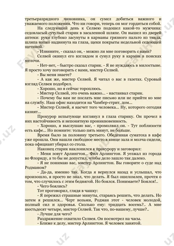 заморгал, стараясь определить, какое у нее настроение. - я требовал смертной казни, - промолвил он. - подсудимый хладнокровно убил свою жену самым зверским образом. что же еще он мог получить за это? - я только спросила, уоррен... - она прислонилась щекой к его плечу. вечером, накануне того дня, когда над подсудимым мурром родманом должен был свершиться приговор, они остались дома. селвей, глядя на задремавшую жену, думал, что вряд ли когда он будет счастливей, чем теперь. посредственно окончив юридическую школу и получив назначение в прокуратуру штата в качестве третьеразрядного чиновника, он сумел добиться важного и уважаемого положения. что ни говори, теперь он мог гордиться собой. на следующий день к селвею подошел какой-то мужчина: седовласый сутулый старик в засаленной шляпе. он вышел из дверей аптеки: руки глубоко засунуты в карманы грязного пальто из твида, шляпа низко надвинута на глаза, щеки покрыты недельной седеющей щетиной. - извините, - сказал он, - можно ли …