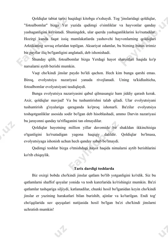 ish mumkin! har xil turdagi qoldiqlar barcha qatlamlarda davriy ravishda topilmaydi. qatlamlarning ayrim qatlamlarida boshqalarga qaraganda ko'proq turlari mavjud. istisnolardan tashqari, qoldiqlar turli qatlamlar orasida taqsimlanadi. bu shuni anglatadiki, cho'kindi jinslar qatlamini undagi ba'zi turdagi tosh qoldiqlari mavjudligi bilan tanib olish mumkin. qatlamlar yoki tosh qatlamlari ko'pincha karerlarda yoki toshlarda ko'rinadi. darhaqiqat, bu qatlamlarni tanib olishning yagona usuli, chunki ko'pincha bir xil toshning turli qatlamlari o'rtasida ko'rinadigan chegara bo'lmaydi. faqatgina farq qaysi qatlamlarda bo'lgan qoldiqlar. turli qatlamlarga nom berilgan. shaklda. 19 ular olimlar odatda topadigan ba'zi qoldiqlar bilan birga ko'rsatilgan. eng qadimgi tosh qatlamlari stolning pastki qismida, eng yoshi tepada joylashgan. barcha qatlamlarni ko'rsatish jinslarning "geologik ustunini" anglatadi. toshlar bizga nimani ochib beradi? eng chuqur "kembriygacha" qatlamlarda juda oz sonli qoldiqlar mavjud. keyingi "kembriy" qatlamida siz dengiz hayotining trilobit yoki shimgich kabi qoldiqlarini topishingiz mumkin. garchi ular eng tirik jonzotlar bo'lib tuyulsa-da, aslida ular ancha murakkab va juda rivojlangan hayvonlardir. …