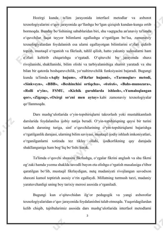 koniyatlari, o‘rganilganlarni xotirada tez tiklay olishi, ijodkorlikning qay darajada shakllanganiga ham bog‘liq bo‘lishi kerak. ta'limda o‘quvchi shaxsini fikrlashga, o‘zgalar fikrini anglash va shu fikrni og‘zaki hamda yozma shaklda savodli bayon eta olishga o‘rgatish masalasiga e'tibor qaratilgan bo‘lib, mustaqil fikrlaydigan, nutq madaniyati rivojlangan savodxon shaxsni kamol toptirish asosiy o‘rin egallaydi. millatning turmush tarzi, madaniy yaratuvchanligi uning boy tarixiy merosi asosida o‘rganiladi. bugungi kun o‘qituvchidan ilg‘or pedagogik va yangi axborotlar texnologiyalaridan o‘quv jarayonida foydalanishni talab etmoqda. yuqoridagilardan kelib chiqib, tajribalarimiz asosida dars mashg‘ulotlarida interfaol metodlarni qo‘llash orqali ta'lim-tarbiya berish yo‘llariga doir fikrlarimizni bayon etamiz. o‘ylaymizki, u o‘quv mashg‘ulotlari samaradorligini oshirishda hamkasblarimizga amaliy yordam beradi. shuningdek, o‘quvchilarni o‘z yo‘nalishini tanlash va mustaqil hayotga tayyorgarlik ko‘nikmalarini shakllantirishdek mas'uliyatli vazifani bajarishda ularning yaqin ko‘makchilardan biriga aylanadi. quyida sinflar kesimida ayrim mavzular asosida o‘qitishning zamonaviy usullarini tatbiq etish bo‘yicha tavsiyalar beramiz. siz undan ijodiy yondashgan holda foydalanasiz va birinchi prezidentimizning: «har qarichi muqaddas bo‘lgan ona yerimizga …