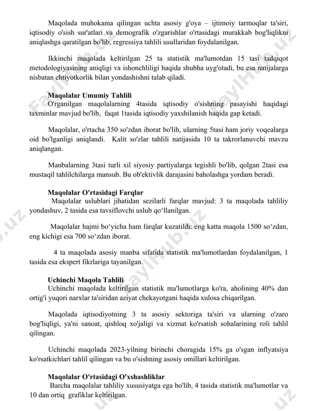 bilan yondashishni talab qiladi. maqolalar umumiy tahlili o'rganilgan maqolalarning 4tasida iqtisodiy o'sishning pasayishi haqidagi taxminlar mavjud bo'lib, faqat 1tasida iqtisodiy yaxshilanish haqida gap ketadi. maqolalar, o'rtacha 350 so'zdan iborat bo'lib, ularning 5tasi ham joriy voqealarga oid bo'lganligi aniqlandi. kalit so'zlar tahlili natijasida 10 ta takrorlanuvchi mavzu aniqlangan. manbalarning 3tasi turli xil siyosiy partiyalarga tegishli bo'lib, qolgan 2tasi esa mustaqil tahlilchilarga mansub. bu ob'ektivlik darajasini baholashga yordam beradi. maqolalar o'rtasidagi farqlar maqolalar uslublari jihatidan sezilarli farqlar mavjud: 3 ta maqolada tahliliy yondashuv, 2 tasida esa tavsiflovchi uslub qoʻllanilgan. maqolalar hajmi boʻyicha ham farqlar kuzatildi: eng katta maqola 1500 soʻzdan, eng kichigi esa 700 soʻzdan iborat. 4 ta maqolada asosiy manba sifatida statistik ma'lumotlardan foydalanilgan, 1 tasida esa ekspert fikrlariga tayanilgan. uchinchi maqola tahlili uchinchi maqolada keltirilgan statistik ma'lumotlarga ko'ra, aholining 40% dan ortig'i yuqori narxlar ta'siridan aziyat chekayotgani haqida xulosa chiqarilgan. maqolada iqtisodiyotning 3 ta asosiy sektoriga ta'siri va ularning o'zaro …