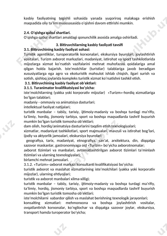 o‘riqchi-yo‘lboshlovchi kvalifikatsiyasi bo‘yicha: turistik xizmatlar iste’molchilari (yakka yoki korporativ mijozlar) va ularning ehtiyojlari; turistik yo‘nalishlar (marshrutlar); intellektual faoliyat natijalari; turistik manbalar – tabiiy, tarixiy, ijtimoiy-madaniy va boshqa turdagi ma’rifiy, ta’limiy, hordiq, jismoniy tarbiya, sport va boshqa maqsadlarda tashrif buyurishi mumkin bo‘lgan turistik tomosha ob’ektlari; xizmatlar: ovqatlanish korxonalari, ekskursiya, transport, turoperator va turagentlik; turistik yo‘nalishlarni o‘tkazishning texnologik jarayonlari; axborot tizimlari va manbalari, avtomatlashtirilgan axborot tizimlari ta’minlash tizimlari va ularning texnologiyalari. 3.1.5. ichki turizm gidi kvalifikatsiyasi bo‘yicha: ekskursiya xizmatlaridan foydalanuvchilar, ularning ehtiyojlari va talablari; turistik manbalar – o‘z ichiga iste’molchilarning ma’naviy, ma’lumot beruvchi va boshqa ehtiyojlarini qondirishga imkon beruvchi turistik ko‘rgazma ob’ektlarini o‘z ichiga oluvchi tabiiy, tarixiy, ijtimoiy- madaniy ob’ektlar; ekskursiya dasturlari; «turizm» sohasiga ekskursiya xizmatlarini ko‘rsatishning texnologik jarayonlari; ekskursiyani ishlab chiqish, tashkil etish va o‘tkazish texnologiyalari; intellektual faoliyat natijalari; turizm, geografiya, tarix, etnografiya, arxitektura, din, diqqatga sazovor, mamlakatning ijtimoiy-iqtisodiy tuzilishi bo‘yicha ma’lumot materiallari, turistik kataloglar; axborot manbalari va turistik faoliyat tizimlari, …