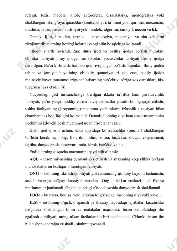 yoki yangisi ishlab chiqiladi. ma’lumki, izlanish, ijodiy faoliyat yuritish natijasida biror yangilikka erishish demakdir. natijalar ijod xususiyatiga qarab turli shakllarda bo’lishi mumkin, ya’ni referat, tezis, maqola, kitob, avtoreferat, dissertatsiya, monografiya yoki shakllangan fikr, g’oya, qarashlar (kontseptsiya), ta’limot yoki qurilma, mexanizm, mashina, ixtiro, patent, kashfiyot yoki modelь, algoritm, tamoyil, mezon va h.k. demak, ijod, ilm -fan, texnika – texnologiya, madaniyat va shu kabilarni rivojlantirib, ularning hozirgi holatini yangi sifat bosqichiga ko’taradi. «ijodni shartli ravishda 2ga: ilmiy ijod va badiiy ijodga bo’lish mumkin. olimlar faoliyati ilmiy ijodga, san’atkorlar, yozuvchilar faoliyati badiiy ijodga qaratilgan. ba’zi kishilarda har ikki ijod rivojlangan bo’lishi mumkin. ilmiy ijodda tabiat va jamiyat hayotining ob’ektiv qonuniyatlari aks etsa, badiiy ijodda ma’naviy hayot muammolariga san’atkorning sub’ektiv, o’ziga xos qarashlari, his-tuyg’ulari aks etadi» [4]. yuqoridagi ijod tushunchasiga berilgan ikkala ta’rifda ham yaratuvchilik faoliyati, ya’ni yangi moddiy va ma’naviy ne’matlar yaratilishining qayd etilishi, ushbu faoliyatning (jarayonning) muammo yechimlarini izlashlik xususiyati bilan chambarchas …