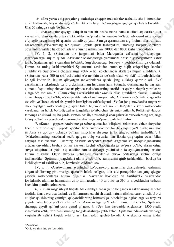 uruv ishlarini yozishda foydalanish imkoniyat yaratiladi. arrian, iii kitob, 27-bob, 9. «aleksandr yaqinlashib kelishi haqida eshitib, bess oks daryosidan kechib o‘tadi va kemalarini yondirib, nautaka - sug‘diylar yeriga yo‘l oladi». 10. «spitaman va oksiart bilan birga sug‘diylar suvoriylari hamda tanais daylari unga ergashadilar. baqtriya chavandozlari bessning qochishidan xabar topib, har tomonlarga qarab o‘z uylariga yo‘l oladilar. aleksandr drapsakga yetib keladi, qo‘shinlariga dam berib, ularni baqtriyadagi eng yirik shaharlar - aorn va baqtra tomonga yurgizadi. bu shaharlarni hujum qilib zabt etadi va aorn qal’asida androkolning o‘g‘li arxelay boshchiligidagi qo‘riqchi qo‘shin qoldiradi. himoyasiz taslim bo‘lgan boshqa baqtriylarga hokim bo‘lib fors artaboz tayinlanadi». 2. «u o‘zi oks daryosiga qarab yo‘l oladi. oks kavkaz tog‘laridan boshlab oqadi; hind daryolaridan tashqari aleksandr osiyoda qurgan daryolar ichida bu eng yirik daryodir: umuman eng yirik daryolar hindistonda joylashgan. oks girkaniyadagi katta bir dengizga quyiladi». iii, 30,6. «aleksandr chavandoz qo‘shinlarini mahalliy otlar bilan ta’minlab sug‘diyona poytaxti maroqandaga yo‘l …