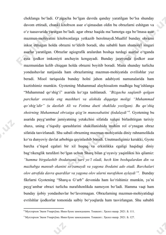 ilgan bo‘lsa shunday davom ettiradi, chunki kitobxon asar o‘qimasdan oldin bu obrazlarni eshitgan va o‘z taasavurida yaratgan bo‘ladi. agar obraz haqida ma’lumotga ega bo‘lmasa asar mazmun-mohiyatini kitobxonlarga yetkazib berolmaydi.muallif bunday obrazni inkor etmagan holda obrazni to‘ldirib boradi, shu sababli ham shamoiyl singari asarlar yaratilgan. obrazlar agiografik aralardan boshqa turdagi asarlar o‘tganda essa ijodkor imkoniyti anchayin kengayadi. bunday jarayonda ijodkor asar mazmunidan kelib chiqqan holda obrazni boyitib boradi. mana shunday turlicha yondashuvlar natijasida ham obrazlarning mazmun-mohiyatida evrilishlar yuz beradi. misol tariqasida bunday holni jahon adabiyoti namunalarida ham kuztishimiz mumkin. gyotening muhammad alayhissalom madhiga bag‘ishlanga “muhammad qo‘shig‘i” asarida ko‘zga tashlanadi. “bizgacha saqlanib qolgan parchalar orasida eng mashhuri va alohida diqqatga moligi “muhammad qo‘shig‘idir” (u dastlab ali va fotima dueti shaklida yozilgan). bu qo‘shiq shoirning muhammad obrzaiga qizg‘in munosabatini ifodalaydi” . gyotening bu asarida payg‘ambar jamiyatning yetakchisi sifatida xalqni birlashtirgan tarixiy shaxs, uning e’tiqodiy qarashlarini shakillanishida muhim rol o‘ynagan obraz sifatida tasvirlanadi. shu …