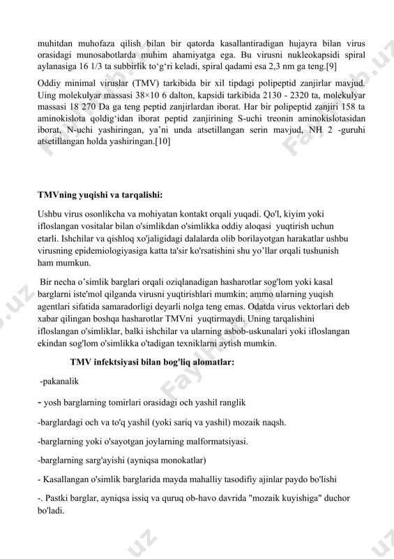 da atsetillangan serin mavjud, nh 2 -guruhi atsetillangan holda yashiringan.[10] tmvning yuqishi va tarqalishi: ushbu virus osonlikcha va mohiyatan kontakt orqali yuqadi. qo'l, kiyim yoki ifloslangan vositalar bilan o'simlikdan o'simlikka oddiy aloqasi yuqtirish uchun etarli. ishchilar va qishloq xo'jaligidagi dalalarda olib borilayotgan harakatlar ushbu virusning epidemiologiyasiga katta ta'sir ko'rsatishini shu yo’llar orqali tushunish ham mumkun. bir necha o’simlik barglari orqali oziqlanadigan hasharotlar sog'lom yoki kasal barglarni iste'mol qilganda virusni yuqtirishlari mumkin; ammo ularning yuqish agentlari sifatida samaradorligi deyarli nolga teng emas. odatda virus vektorlari deb xabar qilingan boshqa hasharotlar tmvni yuqtirmaydi. uning tarqalishini ifloslangan o'simliklar, balki ishchilar va ularning asbob-uskunalari yoki ifloslangan ekindan sog'lom o'simlikka o'tadigan texniklarni aytish mumkin. tmv infektsiyasi bilan bog'liq alomatlar: -pakanalik - yosh barglarning tomirlari orasidagi och yashil ranglik -barglardagi och va to'q yashil (yoki sariq va yashil) mozaik naqsh. -barglarning yoki o'sayotgan joylarning malformatsiyasi. -barglarning sarg'ayishi (ayniqsa monokatlar) - kasallangan o'simlik barglarida mayda mahalliy tasodifiy …