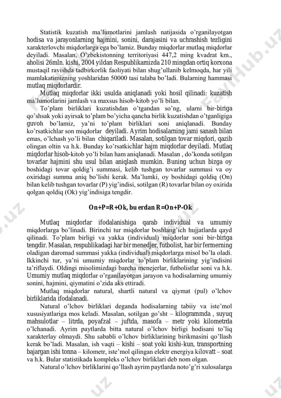 hi uchun, ularni hisoblashda quyidagi qoidalarga rioya qilingani ma’qul: a) iqtisodiy nazariya va statistika metodologiyasiga suyangan holda hisoblangan ko’rsatkichlar iloji boricha o’rganilayotgan hodisalarning mohiyatini ifodalab, ularga miqdoriy baho bersin; b) ular hisoblanayotgan asos ma’lumotning har tomonlama to’liqligi; v) boshlang’ich asos ma’lumotlar va hisoblash texnologiyasi bo’yicha ularni taqqoslash mumkinligini ta’minlash; g) ular hisoblanayotgan boshlang’ich asos ma’lumotlarning ishonchliligini ta’minlash. tuzilgan va hisoblangan statistik ko’rsatkichlar ob’ektiv haqiqatni ifodasi bo’lib qolmasdan, ular bir-biriga bog’liq hamdir. masalan, bankning moliyaviy holatini tahlil qilishda birgina foyda summasi yoki darajasi etarli emas. buni bir nechta o’zaro bog’liq ko’rsatkichlar (foyda, rentabellik, xarajatlar, ustav fondi va sh.k.) yordamida tahlil qilish mumkin. mutlaq miqdorlar umumlashtiruvchi ko’rsatkichlarning bir turidir. statistik kuzatish ma’lumotlarini jamlash natijasida o’rganilayotgan hodisa va jarayonlarning hajmini, sonini, darajasini va uchrashish tezligini xarakterlovchi miqdorlarga ega bo’lamiz. bunday miqdorlar mutlaq miqdorlar deyiladi. masalan, o’zbekistonning territoriyasi 447,2 ming kvadrat km., aholisi 26mln. kishi, 2004 yildan respublikamizda 210 mingdan ortiq korxona mustaqil ravishda …