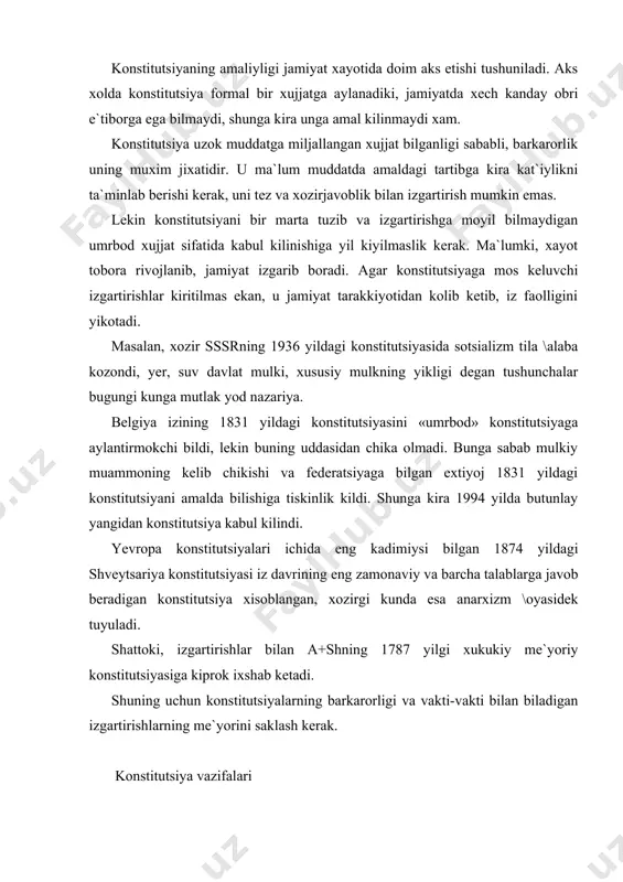 hikishi va federatsiyaga bilgan extiyoj 1831 yildagi konstitutsiyani amalda bilishiga tiskinlik kildi. shunga kira 1994 yilda butunlay yangidan konstitutsiya kabul kilindi. yevropa konstitutsiyalari ichida eng kadimiysi bilgan 1874 yildagi shveytsariya konstitutsiyasi iz davrining eng zamonaviy va barcha talablarga javob beradigan konstitutsiya xisoblangan, xozirgi kunda esa anarxizm \oyasidek tuyuladi. shattoki, izgartirishlar bilan a+shning 1787 yilgi xukukiy me`yoriy konstitutsiyasiga kiprok ixshab ketadi. shuning uchun konstitutsiyalarning barkarorligi va vakti-vakti bilan biladigan izgartirishlarning me`yorini saklash kerak. konstitutsiya vazifalari konstitutsiya vazifalari bu uning kabul kilinishining turli kirinishlari, jamiyat va davlat xayotida aks etishi va ta`siridir. konstitutsiyaning vazifalari kuyidagilardan iborat: ta`sis etuvchi; tashkiliy; tashki siyosiy; ma`naviy; yuridik; ta`sis etuvchi funksiya, konstitutsiyaning amaldagi ijtimoiy tartiblarni tasdiklash yoki konstitutsiyaning yordamisiz mustaxkamlana olmaydigan, jamiyatda yetilgan yangi ijtimoiy munosabatlarni rivojlanishi uchun zamin yaratishda namoyon biladi. konstitutsiyaning bu funksiyasi tilikligicha xam siyosiy soxada (masalan, yangi boshkaruv shaklini, ya`ni monarxiya irniga respublika joriy kilish va boshkalar), xam davlatning aloxida institutlarida (1 palatalik …