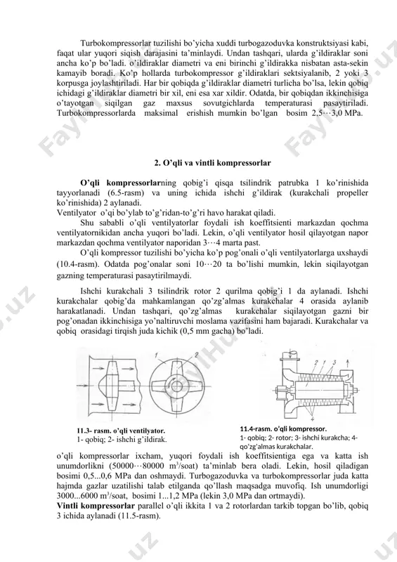 ssor tuzilishi bo’yicha ko’p pog’onali o’qli ventilyatorlarga uxshaydi (10.4-rasm). odatda pog’onalar soni 1020 ta bo’lishi mumkin, lekin siqilayotgan gazning temperaturasi pasaytirilmaydi. ishchi kurakchali 3 tsilindrik rotor 2 qurilma qobig’i 1 da aylanadi. ishchi kurakchalar qobig’da mahkamlangan qo’zg’almas kurakchalar 4 orasida aylanib harakatlanadi. undan tashqari, qo’zg’almas kurakchalar siqilayotgan gazni bir pog’onadan ikkinchisiga yo’naltiruvchi moslama vazifasini ham bajaradi. kurakchalar va qobiq orasidagi tirqish juda kichik (0,5 mm gacha) bo’ladi. ( 11.4 -rasm. o’q li kompressor. 1- qobi q ; 2- rotor; 3- ishchi kurakcha; 4- qo’ z g’ almas kurakchalar. 11.3- rasm. o’q li ventilyator. 1- q obi q ; 2- ishchi g’ ildirak. )o’qli kompressorlar ixcham, yuqori foydali ish koeffitsientiga ega va katta ish unumdorlikni (5000080000 m3/soat) ta’minlab bera oladi. lekin, hosil qiladigan bosimi 0,5...0,6 mpa dan oshmaydi. turbogazoduvka va turbokompressorlar juda katta hajmda gazlar uzatilishi talab etilganda qo’llash maqsadga muvofiq. ish unumdorligi 3000...6000 m3/soat, bosimi 1...1,2 mpa (lekin 3,0 mpa …