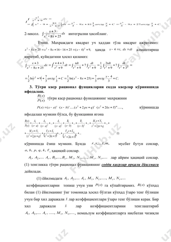 ажратамиз: ҳамда алмаштириш киритиб, қуйидагини ҳосил қиламиз: 3. тўғри каср рационал фунцияларни содда касрлар кўринишида ифодалаш. тўғри каср рационал функциянинг махражини , кўринишда ифодалаш мумкин бўлса, бу функцияни ягона кўринишда ёзиш мумкин. бунда мусбат бутун сонлар, , ҳақиқий сонлар. лар айрим ҳақиқий сонлар. (1) тенгликка тўғри рационал функциянинг содда касрлар орқали ёйилмаси дейилади. (1) ёйилмадаги коэффициентларни топиш учун уни га кўпайтирамиз. кўпҳад билан (1) ёйилманинг ўнг томонида ҳосил бўлган кўпҳад ўзаро тенг бўлиши учун бир хил даражали лар коэффициентлари ўзаро тенг бўлиши керак. бир хил даражали лар коэффициентларини тенглаштириб , номаълум коэффицентларга нисбатан чизиқли тенгламалар системасини ҳосил қиламиз. бу тенгламалар системасини ечиб аниқмас коэффициентларни топамиз. рационал функия ёйилмасидаги номаълум коэффициентларни бундай усул билан топишга номаълум коэффициентлар усули дейилади. бу усулни бир неча мисолларда қараймиз. 1-мисол. рационал функцияни содда касрлар ёйилмаси кўринишида ёзинг. ечиш. махражни чизиқли кўпайтувчиларга ажратиб, (1) формулага асосан, қўйидагича ёзамиз: охирги тенгликни га кўпайтириб тенгликни ҳосил қиламиз. бир …