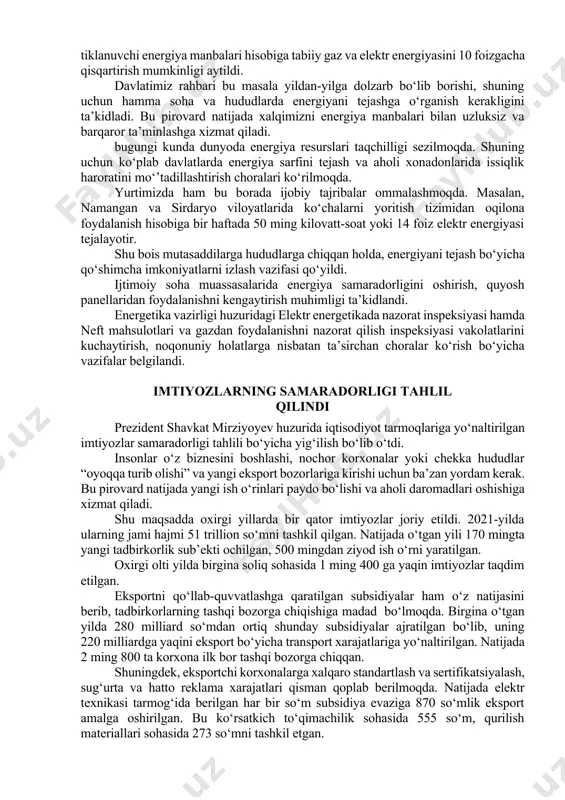 foizgacha qisqartirish mumkinligi aytildi. davlatimiz rahbari bu masala yildan-yilga dolzarb bo‘lib borishi, shuning uchun hamma soha va hududlarda energiyani tejashga o‘rganish kerakligini ta’kidladi. bu pirovard natijada xalqimizni energiya manbalari bilan uzluksiz va barqaror ta’minlashga xizmat qiladi. bugungi kunda dunyoda energiya resurslari taqchilligi sezilmoqda. shuning uchun ko‘plab davlatlarda energiya sarfini tejash va aholi xonadonlarida issiqlik haroratini mo‘’tadillashtirish choralari ko‘rilmoqda. yurtimizda ham bu borada ijobiy tajribalar ommalashmoqda. masalan, namangan va sirdaryo viloyatlarida ko‘chalarni yoritish tizimidan oqilona foydalanish hisobiga bir haftada 50 ming kilovatt-soat yoki 14 foiz elektr energiyasi tejalayotir. shu bois mutasaddilarga hududlarga chiqqan holda, energiyani tejash bo‘yicha qo‘shimcha imkoniyatlarni izlash vazifasi qo‘yildi. ijtimoiy soha muassasalarida energiya samaradorligini oshirish, quyosh panellaridan foydalanishni kengaytirish muhimligi ta’kidlandi. energetika vazirligi huzuridagi elektr energetikada nazorat inspeksiyasi hamda neft mahsulotlari va gazdan foydalanishni nazorat qilish inspeksiyasi vakolatlarini kuchaytirish, noqonuniy holatlarga nisbatan ta’sirchan choralar ko‘rish bo‘yicha vazifalar belgilandi. imtiyozlarning samaradorligi tahlil qilindi prezident shavkat mirziyoyev huzurida iqtisodiyot tarmoqlariga …