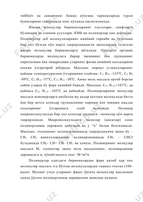 ириши ёки чиқиши амалда хосаларнинг ўзгаришига олиб келмайди. полимер макромолекуласида бир хил атомлар группаси –звенолар кўп марта такрорланади. макромолекуладаги звенолар (қисмлар) сони полимерланиш даражаси дейилади ва у “n” билан белгиланади. масалан, этиленнинг полимерланишида такрорланувчи звено бу –сн2 сн2 винилхлориднинг полимерланишида сн2 – снсi бутадиенда сн2- сн= сн- сн2 ва ҳоказо. полимернинг молкуляр массаси м, элементар звено моль массасининг, полимерланиш даражасига n, кўпайтмасига тенг: м=m*n полимерлар одатдаги бирикмалардан фарқ қилиб ҳар хил молекуляр массага эга бўлган молекулалардан ташкил топган (108-расм). шунинг учун уларнинг фақат ўртача молекуляр массасини ҳамда ўртача полимерланиш даражасини аниқлаш мумкин. полимерлар учун кўпгина умумий хоссалар хосдир. хоссалар молекуляр массаларнинг катталиги, физикавий ҳолати, фазовий тузилиши, макромолекуланинг жойлашуви кабилар билан аниқланади. полимерлар кўпинча қийин эрийди. молекуляр массасининг ортиши билан эрувчанлиги камайиб боради. уларнинг эритмалари ҳатто паст концентрацияда ҳам ёпишқоқ бўлади. улар учувчан эмас, аниқ суюқланиш температураси йўқ, қиздирилганда секинлик билан юмшаб қовушқоқ оқувчан ҳолатга ўтади. уларнинг кўпчилиги қиздирилганда юмшамай парчаланади. …