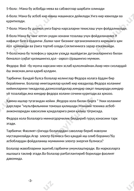 иширади,кимдир уй тозалайди,яна кимдир федора холани сочини қуритади.ва ҳоказо. ҳамма ишлар тугагандан кейин ,федора хола билан бирга “ укки холанинг дарслари ”мультфильмини томоша қилишади.маиший техника асбоб-анжомларидан хавсизлик қоидаларига риоя қилиш тўғрисида. федора хола болаларга миннатдорчилик билдириб гуруҳ хонасини тарк этади. тарбиячи: фаолият сўнгида болалардан саволлар бериб мавзуни мустаҳамлайди.агар электр бўлмаса биз қандай иш олиб борамиз?бу асбоблардан фойдаланиш мумкинми электр энергия булмаса? болалар жавобларини эшитиб,тарбиячи умумлаштиради. ва марказларга ишлашга таклиф этади.ва болалар рағбатлантириб борилади фаолият давомида. -3-