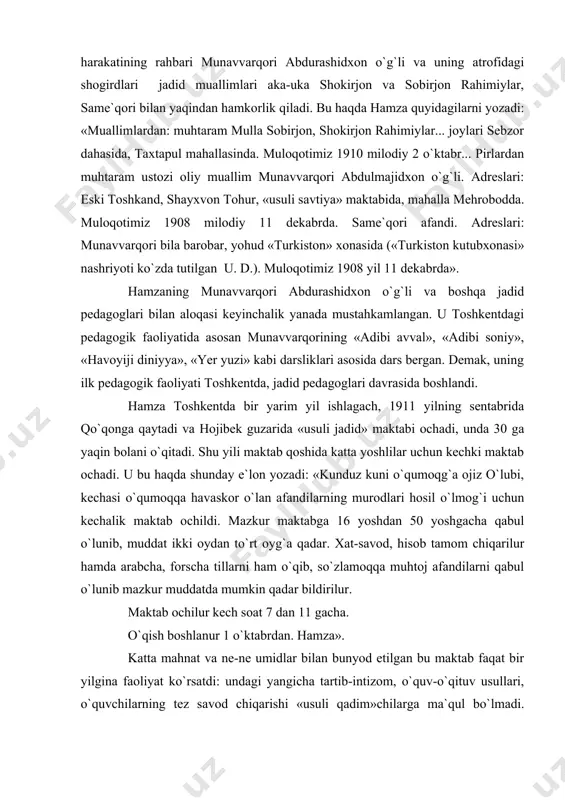 a shogird tushadi, tikuvchilik qiladi va kechalari ham ishlab birmuncha pul topadi. u shu yili toshkentning qashqar mahallasida «usuli jadid» maktabi ochib, o`qituchilik qiladi. u o`qituvchilik faoliyati bilan bog`liq holda turkiston jadidchilik harakatining rahbari munavvarqori abdurashidxon o`g`li va uning atrofidagi shogirdlari ­ jadid muallimlari aka-uka shokirjon va sobirjon rahimiylar, same`qori bilan yaqindan hamkorlik qiladi. bu haqda hamza quyidagilarni yozadi: «muallimlardan: muhtaram mulla sobirjon, shokirjon rahimiylar... joylari sebzor dahasida, taxtapul mahallasinda. muloqotimiz 1910 milodiy 2 o`ktabr... pirlardan muhtaram ustozi oliy muallim munavvarqori abdulmajidxon o`g`li. adreslari: eski toshkand, shayxvon tohur, «usuli savtiya» maktabida, mahalla mehrobodda. muloqotimiz 1908 milodiy 11 dekabrda. same`qori afandi. adreslari: munavvarqori bila barobar, yohud «turkiston» xonasida («turkiston kutubxonasi» nashriyoti ko`zda tutilgan ­ u. d.). muloqotimiz 1908 yil 11 dekabrda». hamzaning munavvarqori abdurashidxon o`g`li va boshqa jadid pedagoglari bilan aloqasi keyinchalik yanada mustahkamlangan. u toshkentdagi pedagogik faoliyatida asosan munavvarqorining «adibi avval», «adibi soniy», «havoyiji diniyya», «yer yuzi» kabi darsliklari asosida …