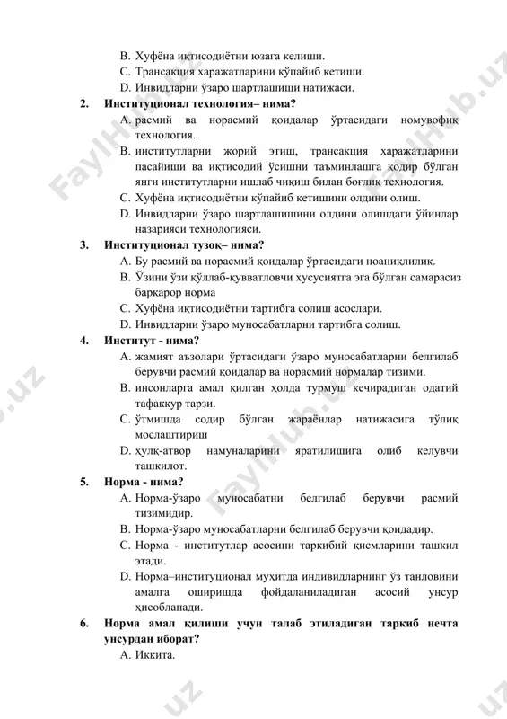 ал тузоқ– нима? a. бу расмий ва норасмий қоидалар ўртасидаги ноаниқлилик. b. ўзини ўзи қўллаб-қувватловчи хусусиятга эга бўлган самарасиз барқарор норма c. хуфёна иқтисодиётни тартибга солиш асослари. d. инвидларни ўзаро муносабатларни тартибга солиш. 4. институт - нима? a. жамият аъзолари ўртасидаги ўзаро муносабатларни белгилаб берувчи расмий қоидалар ва норасмий нормалар тизими. b. инсонларга амал қилган ҳолда турмуш кечирадиган одатий тафаккур тарзи. c. ўтмишда содир бўлган жараёнлар натижасига тўлиқ мослаштириш d. ҳулқ-атвор намуналарини яратилишига олиб келувчи ташкилот. 5. норма - нима? a. норма-ўзаро муносабатни белгилаб берувчи расмий тизимидир. b. норма-ўзаро муносабатларни белгилаб берувчи қоидадир. c. норма - институтлар асосини таркибий қисмларини ташкил этади. d. норма–институционал муҳитда индивидларнинг ўз танловини амалга оширишда фойдаланиладиган асосий унсур ҳисобланади. 6. норма амал қилиши учун талаб этиладиган таркиб нечта унсурдан иборат? a. иккита. b. учта. c. тўртта. d. бешта. 7. норма–институционал муҳитда индивидларнинг ўз танловини амалга оширишда фойдаланиладиган асосий унсур ҳисобланади. ушбу унсур ўз ичига нималарни …