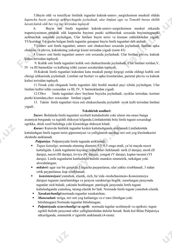 kismlaridan, parietal plevra va kukrak kafasi terisidan tuplaydi. 11.tirsak yoki chiganok limfa tugunlari ikki boshli muskul payi ichida joylashgan. ular limfani kaftni ichki yuzasidan va iii, iv, v barmoklardan yigadi. 12.chov limfa tugunlari chov boylami buyicha joylashadi, oyoklar terisidan, korinni pastki kismidan,chov soxasidan limfani yigadi 13. takim limfa tugunlari tizza osti chukurchasida joylashib oyok kafti terisidan limfani yigadi . tekshirish usullari: surov: bolalarda limfa tugunlari sezilarli kattalashishi yoki ularni ota-onasi bunga axamiyat berganda va tegishli shikoyat kilganda.limfadenitda bola limfa tuguni soxasidagi ogrikka, shish xosil bulishiga yoki kizarishiga shikoyat kiladi. kuruv: kuruvda limfatik tugunlar keskin kattalashganda aniklanadi.limfadenitda kattalashgan limfa tuguni terisi giperemiyasi va yalliglanish ustidagi teri osti yog klechatkasini shishishi aniklanadi. palpatsiya: palpatsiyada limfa tugunda aniklanadi: · tugun kattaligi; normada ularning diametri 0,3^0,5 smga etadi, ya’ni mayda nuxot kattaligida. limfa tugnlarini kuyidagi kattaliklari farklanadi: tarik (i daraja), mosh (ii daraja), nuxot (iii daraja), loviya (iv daraja), yongok (v daraja), kaptar tuxumi …