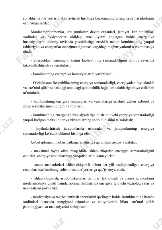 an holda energetika hususiyatlarini doimiy ravishda yaxshilashga erishish uchun kombinatning yuqori rahbariyati va energetika menejmenti jamoasi quyidagi majburiyatlarni o‘z zimmasiga oladi: - energetika menejmenti tizimi faoliyatining samaradorligini doimiy ravishda takomillashtirish va yaxshilash; - kombinatning energetika hususiyatlarini yaxshilash; - o‘zbekiston respublikasining energiya samaradorligi, energiyadan foydalanish va iste’mol qilish sohasidagi amaldagi qonunchilik hujjatlari talablariga rioya etilishini ta’minlash; - kombinatning energiya maqsadlari va vazifalariga erishish uchun axborot va zarur resurslar mavjudligini ta’minlash; - kombinatning energetika hususiyatlariga ta’sir qiluvchi energiya samaradorligi yuqori bo‘lgan mahsulotlar va xizmatlarning sotib olinishini ta’minlash; - loyihalashtirish jarayonlarida uskunalar va jarayonlarning energiya samaradorligi ko‘rsatkichlarini hisobga olish. qabul qilingan majburiyatlarga erishishga qaratilgan asosiy vazifalar: - maksimal foyda olish maqsadida ishlab chiqarish energiya samaradorligini oshirish, energiya resurslarining yo‘qotishlarini kamaytirish; - sanoat mahsulotlari ishlab chiqarish uchun har yili tasdiqlanadigan energiya resurslari iste’molining solishtirma me’yorlariga qat’iy rioya etish; - ishlab chiqarish, asbob-uskunalar, tizimlar, texnologik va biznes jarayonlarni modernizatsiya qilish hamda optimallashtirishda energiya tejovchi texnologiyalar …