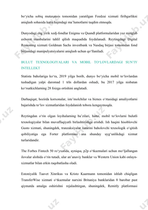 lanadi. reytingdagi digital reasoning xizmati goldman sachs investbank va nasdaq birjasi tomonidan fond birjasidagi manipulyatsiyalarni aniqlash uchun qо‘llaniladi. bulut texnologiyalari va mobil tо‘lovlardagi sun’iy intellekt statista baholariga kо‘ra, 2019 yilga borib, dunyo bо‘yicha mobil tо‘lovlardan tushadigan yalpi daromad 1 trln dollardan oshadi, bu 2017 yilga nisbatan kо‘rsatkichlarning 28 foizga ortishini anglatadi. darhaqiqat, hozirda korxonalar, iste’molchilar va biznes о‘rtasidagi amaliyotlarni bajarishda tо‘lov xizmatlaridan foydalanish tobora kengaymoqda. reytingdan о‘rin olgan loyihalarning ba’zilari, hatto, mobil tо‘lovlarni bulutli texnologiyalar bilan muvaffaqiyatli birlashtirishga erishdi. ish haqini hisoblovchi gusto xizmati, shuningdek, tranzaksiyalar xatarini baholovchi texnologik о‘qitish qobiliyatiga ega forter platformasi ana shunday uyg‘unlikdagi xizmat turlaridandir. the forbes fintech 50 rо‘yxatida, ayniqsa, p2p о‘tkazmalari uchun mо‘ljallangan ilovalar alohida о‘rin tutadi, ular an’anaviy banklar va western union kabi onlayn-xizmatlar bilan erkin raqobatlasha oladi. estoniyalik taavet xinrikus va kristo kaarmann tomonidan ishlab chiqilgan transferwise xizmati о‘tkazmalar narxini britaniya banklaridan 8 barobar past qiymatda amalga oshirishni rejalashtirgan, shuningdek, remitly platformasi …