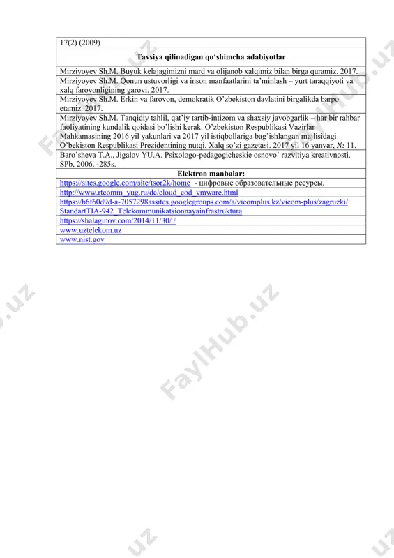 (accessed april 13, 2014) 6. baghestan, a.g., zavareh, m.a., hassan, m.a.: communication channels used by academic staff in interacting with their students. journal of social sciences and humanities 17(2) (2009) tavsiya qilinadigan qo‘shimcha adabiyotlar mirziyoyev sh.m. buyuk kelajagimizni mard va olijanob xalqimiz bilan birga quramiz. 2017. mirziyoyev sh.m. qonun ustuvorligi va inson manfaatlarini ta’minlash – yurt taraqqiyoti va xalq farovonligining garovi. 2017. mirziyoyev sh.m. erkin va farovon, demokratik o’zbekiston davlatini birgalikda barpo etamiz. 2017. mirziyoyev sh.m. tanqidiy tahlil, qat’iy tartib-intizom va shaxsiy javobgarlik – har bir rahbar faoliyatining kundalik qoidasi bo’lishi kerak. o’zbekiston respublikasi vazirlar mahkamasining 2016 yil yakunlari va 2017 yil istiqbollariga bag’ishlangan majlisidagi o’bekiston respublikasi prezidentining nutqi. xalq so’zi gazetasi. 2017 yil 16 yanvar, № 11. baro’sheva t.a., jigalov yu.a. psixologo-pedagogicheskie osnovo’ razvitiya kreativnosti. spb, 2006. -285s. elektron manbalar: https://sites.google.com/site/tsor2k/home - tsifrovie obrazovatelnie resursi. http://www.rtcomm_yug.ru/dc/cloud_cod_vmware.html https://b6f60d9d-a-7057298assites.googlegroups.com/a/vicomplus.kz/vicom-plus/zagruzki/standarttia-942_telekommunikatsionnayainfrastruktura https://shalaginov.com/2014/11/30/ / www.uztelekom.uz www.nist.gov
