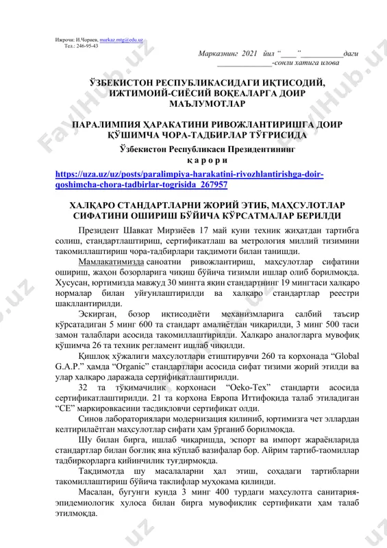 албатта шу ой учун мўлжалланган китоб ҳақида қисқача маълумот берилиши лозим. дарс ўтиш ҳафтасидаги вазиятга қараб мавзулар олий таълим муассасалари томонидан ўзгартирилиши ёки бойитилиши мумкин. илова: ___ бет. ҳурмат билан, “маънавият ва маърифат” маркази директори в.б и.суванов ижрочи: и.чориев, markaz.mtg@edu.uz тел.: 246-95-43 марказнинг 2021 йил “____”___________даги ______________-сонли хатига илова ўзбекистон республикасидаги иқтисодий, ижтимоий-сиёсий воқеаларга доир маълумотлар паралимпия ҳаракатини ривожлантиришга доир қўшимча чора-тадбирлар тўғрисида ўзбекистон республикаси президентининг қ а р о р и https://uza.uz/uz/posts/paralimpiya-harakatini-rivozhlantirishga-doir-qoshimcha-chora-tadbirlar-togrisida_267957 халқаро стандартларни жорий этиб, маҳсулотлар сифатини ошириш бўйича кўрсатмалар берилди президент шавкат мирзиёев 17 май куни техник жиҳатдан тартибга солиш, стандартлаштириш, сертификатлаш ва метрология миллий тизимини такомиллаштириш чора-тадбирлари тақдимоти билан танишди. мамлакатимизда саноатни ривожлантириш, маҳсулотлар сифатини ошириш, жаҳон бозорларига чиқиш бўйича тизимли ишлар олиб борилмоқда. хусусан, юртимизда мавжуд 30 мингга яқин стандартнинг 19 мингтаси халқаро нормалар билан уйғунлаштирилди ва халқаро стандартлар реестри шакллантирилди. эскирган, бозор иқтисодиёти механизмларига салбий таъсир кўрсатадиган 5 минг 600 та стандарт амалиётдан чиқарилди, …