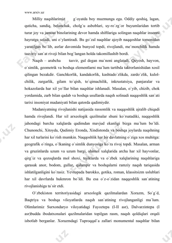 rivojlanishiga ta`sir etdi. o`zbekiston territoriyasidagi arxeologik qazilmalardan xorazm, so`g`d, baqtriya va boshqa viloyatlarda naqsh san`atining rivojlanganligi ma`lum. olimlarimiz surxondaryo viloyatidagi fayoztepa (i-ii asr), dalvarzintepa (i asr)budda ibodatxonalari qazilmalaridan topilgan rasm, naqsh qoldiqlari orqali isbotlab berganlar. xorazmdagi tuproqqal`a zallari monumental naqshlar bilan bezatilganligi bizga ma`lum. vi-vii asrlarda ibodatxonalar, qasrlar va boylarning uylari o`yma naqshlar hamda tavsirlar bilan bezatilgan. tantanali marosimlarga mo`ljallangan xonalardagi dabdabali ajoyib naqsh, rasmlarni ko`rib hayron bo`ladi kishi. ularning birini qarasangiz devorlarda bazmi jamshid, ov, rasmlar urushi, manzaralar hamda diniy rasmlar tasvirlangan. jonli mahluqlar qizil va ko`k ranglar bilan bo`yab tasvirlangan. vii asrning oxiri vii asrning boshlarida o`rta osiyoni arablar bosib olishi natijasida qaror topgan islom dini o`zidan oldingi madaniyatning ildiziga bolta urdi. yangi din hamda yangi g`oya o`rta osiyo tasviriy san`atiga ta`sirini o`tkazdi. jonli mavjudotlarni aks ettirish man etildi. «keyinchalik yuzaga kelgan diniy sharhlar va hodisalar ko`proq murosasiz yo`l tuta borib, qat`iy ravishda shunday der edi: «tangri yoki …