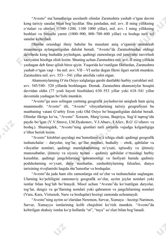 yozuvlarida, rasmiy davlat buyruqlarida va e’lonlarida zaratushtra ismi tilga olinmagan. bundan tashqari, “avesto”ning yashtlari yoki gotalarida ahamoniylarning podsholari, harbiy yurishlari, yirik davlati va shaharlari haqida hech qanday ma’lumotlar saqlanmagan. shuningdek, “avesto”da g‘arbiy eron viloyatlarining nomlari, ikkidaryo oralig‘i, misr va kichik osiyo hududi umuman tilga olinmagan. “avesto” ma’lumotlariga asoslanib olimlar zaratushtra yashab o‘tgan davrni keng tarixiy sanalar bilan bog‘laydilar. shu jumladan, mil. avv. ii ming yillikning o‘rtalari va ohirlari (1500–1200, 1100 1000 yillar), mil. avv. i ming yillikning boshlari va birinchi yarmi (1000–900, 800–700–600 yillar) va boshqa turli xil sanalar keltiriladi. olimlar orasidagi ilmiy bahslar bu masalani aniq o‘rganish murakkab muammoga aylanganligidan dalolat beradi. “avesto”da zaratushtradan oldingi davrlarda keng hududda joylashgan, qadimgi zamonlarga oid jamiyatni tasvirlash vaziyatini hisobga olish lozim. shuning uchun zaratushtra mil. avv. ii ming yillikda yashagan deb faraz qilish biroz qiyin. yuqorida ko‘rsatilgan fikrlardan, zaratushtra yashab o‘tgan vaqt – bu mil. avv. vii—vi asrlar degan fikrni ilgari surish …