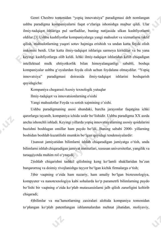 ng paydo bo‘lishi bir vaqtning o‘zida ko‘plab mutaxassislarni jalb qilish zarurligini keltirib chiqaradi; 4)bilimlar va ma’lumotlarning zaxiralari alohida kompaniya tomonidan to‘plangan ko‘plab patentlangan ishlanmalardan mehnat jihatidan, moliyaviy, moddiy va vaqt resurslari yetishmasligi sababli har doim ham to‘liq foydalana olmaydi. ushbu kompaniya balki, butun jamiyat tomonidan g‘oyalarni yo‘qotish xavfi mavjud; 5)intellektual mulk uchun ochiq bozorni faol rivojlantirishi; 6)yangi ish joyiga avvalgi ish joyida olingan bilim va g‘oyalarning katta hajmini olib keladigan tajribali hamda professional o‘qitilgan harakatchan kadrlarning tobora ortib borayotganligi; 7)tadqiqot natijalarini tijoratlashtirish bosqichiga o‘tkazadigan yangi firmalar (boshlang‘ich kompaniyalar)ni yaratishda xususiy venchur kapitalining o‘sib borayotgan roli bu sohada uzoq vaqtdan beri faoliyat yuritib kelayotgan 46 kompaniyalarning yangi g‘oyalarini tez-tez ishlatib turadi. bu esa kompaniyaning tashqi yopiq chegaralarini buzadi; 8)ko‘pgina mahsulotlar va xizmatlarning bozorda har doim qisqarishi sababli qo‘shimcha qiyinchiliklar yuzaga keladi, shu sababli individual texnologiya muddati qisqaradi.[4] ushbu omillar bir vaqtning o‘zida ishlayotgan vaziyatlarda yopiq innovatsion model endi ishlamaydi. asosiy texnologiyalarni, …
