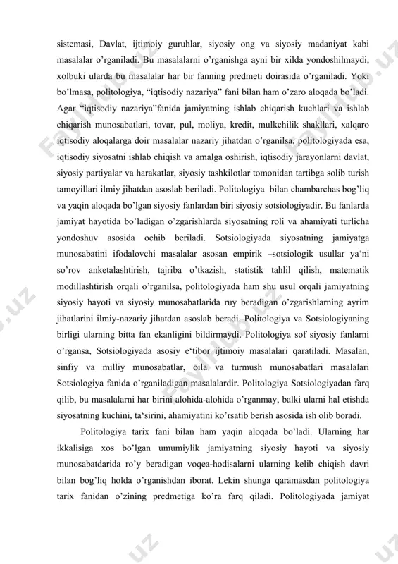 ijtimoiy masalalari qaratiladi. masalan, sinfiy va milliy munosabatlar, oila va turmush munosabatlari masalalari sotsiologiya fanida o’rganiladigan masalalardir. politologiya sotsiologiyadan farq qilib, bu masalalarni har birini alohida-alohida o’rganmay, balki ularni hal etishda siyosatning kuchini, ta‘sirini, ahamiyatini ko’rsatib berish asosida ish olib boradi. politologiya tarix fani bilan ham yaqin aloqada bo’ladi. ularning har ikkalisiga xos bo’lgan umumiylik jamiyatning siyosiy hayoti va siyosiy munosabatdarida ro’y beradigan voqea-hodisalarni ularning kelib chiqish davri bilan bog’liq holda o’rganishdan iborat. lekin shunga qaramasdan politologiya tarix fanidan o’zining predmetiga ko’ra farq qiladi. politologiyada jamiyat hayotida ro’y beradigan siyosiy voqea-hodisalar asosan hozirgi kunning o’zgarishlari bilan bog’liq holda o’rganiladi. politologiya huquqiy fanlar bilan ham chuqur aloqada bo’ladi. masalan, agar “politologiya” fanida davlat siyosatning sub‘ekti sifatida o’rganilsa, “davlat va huquq nazariyasi”da esa, davlatning tuzilishi, uning turlari, maqsad va vazifalari, funktsiyalari, qisqasi, davlatning jamiyat hayotidagi faoliyati bilan bog’liq masalalar o’rganiladi. shunday qilib ko’ramizki, politologiya siyosiy fanlar bilan yaqin aloqada bo’ladi va jamiyat …