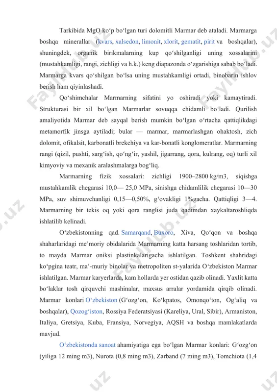 yasi (kareliya, ural, sibir), armaniston, italiya, gretsiya, kuba, fransiya, norvegiya, aqsh va boshqa mamlakatlarda mavjud. oʻzbekistonda sanoat ahamiyatiga ega boʻlgan marmar konlari: gʻozgʻon (yiliga 12 ming m3), nurota (0,8 ming m3), zarband (7 ming m3), tomchiota (1,4 ming m3), koʻchat (2 ming m3), makrid (0,4 ming m3), qaxralisoy (qoraqalpogʻistonda) (1 ming m3) va boshqa marmarning sanoat zaxiralari 50 mln. m3dan ziyod (2000). marmar qazib oluvchi va ishlov beruvchi yirik korxonalar: "oʻzsanoatqurilishmateriallari" aj, "qizilqumnodirmetalloltin" va "oʻzavtoyoʻl" davlat aksiyadorlik kompaniyalari. kimyoviy xususiyatlar siz marmarning xususiyatlari haqida hikoyani quyidagi fakt bilan boshlashingiz mumkin: bu tosh faqat caco 3 kalsitidan iborat. u kalkerli sifatida ham tanilgan. bu karbonatlar (karbonat kislotasining tuzlari va efirlari) guruhidan mineraldir. qizig'i shundaki, kaltsit eng keng tarqalgan biologik mineraldir. u ko'plab umurtqasiz hayvonlarning ichki skeletlari va qobiqlarini tashkil qiladi. shuni ta'kidlash kerakki, camg (co 3) 2 formulali moddaning qayta kristallanishi paytida dolomit marmarlari hosil bo'ladi. agar qattiqlik haqida gapiradigan bo'lsak, …
