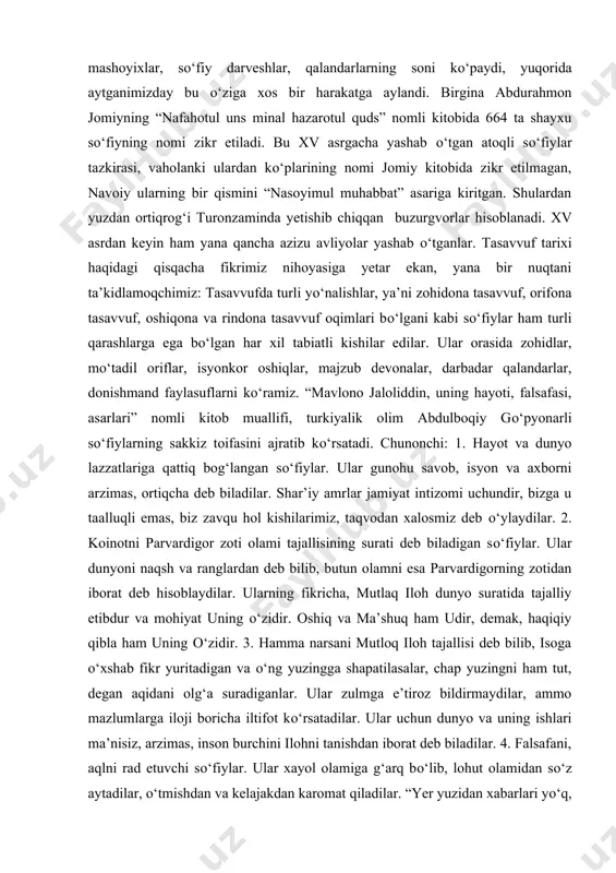 i. bahouddin naqshbandning asosiy jiddu jahdi ham tasavvuf va tariqatni sunniy mazhabiga moslashtirish, uni shiachilikka xos jahru samo’lardan tozalashdan iborat bo‘lgan. natijada naqshbandiya sunniy yo‘nalishidagi aholi orasida chuqur yoyilgan. shu zaylda, tasavvuf tarixi islom tarixi bilan birga rivojlanib, islom madaniyati va ma’rifatiga ulkan hissa bo‘lib qo‘shildi. agar dastlabki paytlarda kufa, basra va bag‘dod shaharlarida sanoqli darajada zohid so‘fiylar yashagan bo‘lsa, bora-bora musulmon olamida shayxu mashoyixlar, so‘fiy darveshlar, qalandarlarning soni ko‘paydi, yuqorida aytganimizday bu o‘ziga xos bir harakatga aylandi. birgina abdurahmon jomiyning “nafahotul uns minal hazarotul quds” nomli kitobida 664 ta shayxu so‘fiyning nomi zikr etiladi. bu xv asrgacha yashab o‘tgan atoqli so‘fiylar tazkirasi, vaholanki ulardan ko‘plarining nomi jomiy kitobida zikr etilmagan, navoiy ularning bir qismini “nasoyimul muhabbat” asariga kiritgan. shulardan yuzdan ortiqrog‘i turonzaminda yetishib chiqqan buzurgvorlar hisoblanadi. xv asrdan keyin ham yana qancha azizu avliyolar yashab o‘tganlar. tasavvuf tarixi haqidagi qisqacha fikrimiz nihoyasiga yetar ekan, yana bir nuqtani ta’kidlamoqchimiz: tasavvufda …
