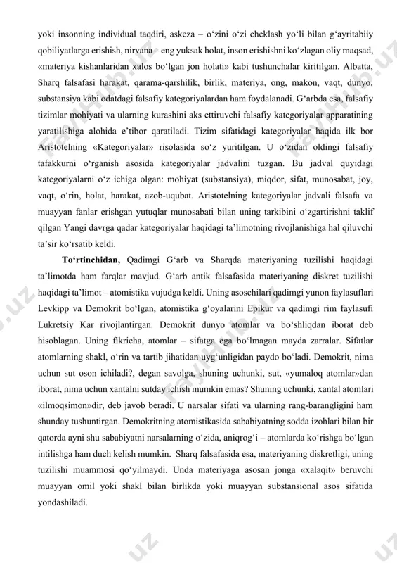 ayyan fanlar erishgan yutuqlar munosabati bilan uning tarkibini о‘zgartirishni taklif qilgan yangi davrga qadar kategoriyalar haqidagi ta’limotning rivojlanishiga hal qiluvchi ta’sir kо‘rsatib keldi. tо‘rtinchidan, qadimgi g‘arb va sharqda materiyaning tuzilishi haqidagi ta’limotda ham farqlar mavjud. g‘arb antik falsafasida materiyaning diskret tuzilishi haqidagi ta’limot – atomistika vujudga keldi. uning asoschilari qadimgi yunon faylasuflari levkipp va demokrit bо‘lgan, atomistika g‘oyalarini epikur va qadimgi rim faylasufi lukretsiy kar rivojlantirgan. demokrit dunyo atomlar va bо‘shliqdan iborat deb hisoblagan. uning fikricha, atomlar – sifatga ega bо‘lmagan mayda zarralar. sifatlar atomlarning shakl, о‘rin va tartib jihatidan uyg‘unligidan paydo bо‘ladi. demokrit, nima uchun sut oson ichiladi?, degan savolga, shuning uchunki, sut, «yumaloq atomlar»dan iborat, nima uchun xantalni sutday ichish mumkin emas? shuning uchunki, xantal atomlari «ilmoqsimon»dir, deb javob beradi. u narsalar sifati va ularning rang-barangligini ham shunday tushuntirgan. demokritning atomistikasida sababiyatning sodda izohlari bilan bir qatorda ayni shu sababiyatni narsalarning о‘zida, aniqrog‘i – atomlarda kо‘rishga bо‘lgan intilishga …