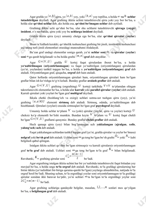 utashtiruvchi qirra yoki yoy bor bo‘lsa, u holda ular qo‘shni uchlar deb, aks holda esa, qo‘shni bo‘lmagan uchlar deb aytiladi. grafning ikkita uchi qo‘shni bo‘lsa, ular shu uchlarni tutashtiruvchi qirraga (yoyga) insident, o‘z navbatida, qirra yoki yoy bu uchlarga insident deyiladi. grafda ikkita qirra (yoy) umumiy chetga ega bo‘lsa, ular qo‘shni qirralar (yoylar) deyiladi. shuni ta’kidlash kerakki, qo‘shnilik tushunchasi grafning bir jinsli, insidentlik tushunchasi esa uning turli jinsli elementlari orasidagi munosabatni ifodalaydi. ba’zan graf undagi elementlar soniga qarab, ya’ni uchlar soni va qirralar (yoylar) soni ga qarab belgilanadi va bu holda grafni -graf deb ataydilar. agar grafda kortej faqat qirralardan iborat bo‘lsa, u holda yo‘naltirilmagan (oriyentirlanmagan) va faqat yo‘naltirilgan (oriyentirlangan) qirralardan (ya’ni, yoylardan) tashkil topgan bo‘lsa, u holda u yo‘naltirilgan (oriyentirlangan) graf deb ataladi. oriyentirlangan graf, qisqacha, orgraf deb ham ataladi. qator hollarda oriyentirlanmagan qirralari ham, oriyentirlangan qirralari ham bo‘lgan graflar bilan ish ko‘rishga to‘g‘ri keladi. bunday graflar aralash graflar …