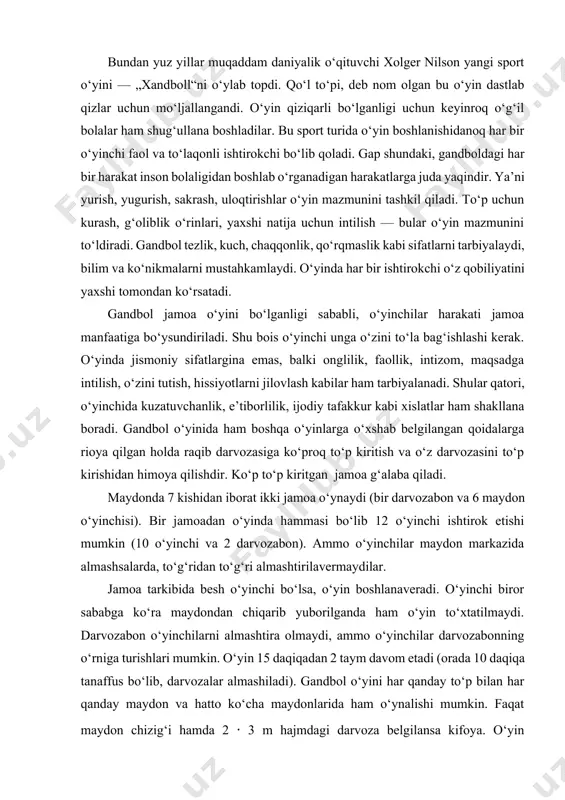 chiqarib yuborilganda ham o‘yin to‘xtatilmaydi. darvozabon o‘yinchilarni almashtira olmaydi, ammo o‘yinchilar darvozabonning o‘rniga turishlari mumkin. o‘yin 15 daqiqadan 2 taym davom etadi (orada 10 daqiqa tanaffus bo‘lib, darvozalar almashiladi). gandbol o‘yini har qanday to‘p bilan har qanday maydon va hatto ko‘cha maydonlarida ham o‘ynalishi mumkin. faqat maydon chizig‘i hamda 2 · 3 m hajmdagi darvoza belgilansa kifoya. o‘yin maydonini belgilash unchalik qiyin emas, darvoza oldida 6 metrli yarim doira (to‘p aynan shu joydan uriladi) va maydonni ikkiga bo‘lib turuvchi o‘rta chiziq bo‘lsa yetarli. gandbol o‘yini mashg‘ulotlarida muayyan qoidalarga amal qilinadi. organizmni mashg‘ulotga tayyorlash uchun tayyorgarlik mashqlari bajariladi. bu ba’zi noxushliklardan saqlaydi. tayyorgarlik mashqlarida dastlab sekin yuguriladi, so‘ngra tezlashib, yo‘nalishlar o‘zgartiriladi (oldinga, orqaga burilib), oyoqdan oyoqqa sakrashlar bajariladi. to‘pni joyda turib va harakatda bir-biriga uzatish, darvozaga urish mashq qilinadi. shundan so‘ng o‘yinni boshlash mumkin: 1. maydonda intizom va tartibga rioya qilish kerak. 2. o‘yin paytida baqiriq-chaqiriq qilmaslik lozim. 3. o‘yinchilar o‘zaro …