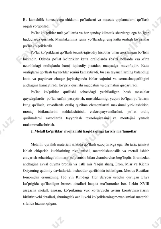 in sharq, eron, misr va kichik osiyoning qadimiy davlatlarida inshootlar qurilishida ishlatilgan. mesius rustikus tomonidan eramizning 136 yili rimdagi tibr daryosi ustidan qurilgan eliya ko’prigida qo’llanilgan bronza detallari haqida ma’lumotlar bor. lekin xviii asrgacha metall, asosan, ko’prikning yuk ko’taruvchi ayrim konstruksiyalarini biriktiruvchi detallari, shuningdek ochiluvchi ko’priklarning mexanizmlari materiali sifatida hizmat qilgan. xviii asrning ikkinchi yarmida angliyada va evropaning boshqa ilg’or davlatlarida ro’y bergan sanoat inqilobi ko’priksozlikning tez rivojlanishiga va ular qurilishida metallning ko’p ishlatilishiga sabab bo’ldi. ishlab chiqarishning industriallashtirilishi, metallurgiyaning rivojlanishi nisbatan arzon va sifati bo’yicha bir jinsli, murakkab shakldagi yirik quymalarni tayyorlash uchun yaroqli bo’lgan cho’yan olishga imkon yaratdi. abraxam derbi tomonidan 1779 yili angliyaning koulbrukdeyle shahridan oqib o’tadigan severn daryosi ustidan qurilgan arkali cho’yan ko’prik birinchi metall ko’prik bo’lishi mumkin. bu ko’prik uzunligi 31 metr bo’lgan bitta oraliqqa ega bo’lgan. o’zining shakli (yarimsirkulli arkalar) bo’yicha ushbu ko’prik o’sha davrgacha qurilgan tosh va yog’och ko’priklarni eslatadi. 1796 yili sanderlendda …