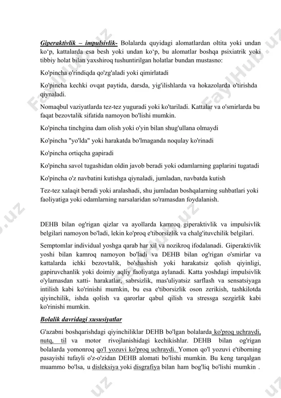 kattalar va o'spirinlarning fikrlari bilan osongina chalg'itadi ko'pincha kundalik mashg'ulotlarni unutadi yoki ularni bajarayotganda unutiladi. giperaktivlik – impulsivlik- bolalarda quyidagi alomatlardan oltita yoki undan ko‘p, kattalarda esa besh yoki undan ko‘p, bu alomatlar boshqa psixiatrik yoki tibbiy holat bilan yaxshiroq tushuntirilgan holatlar bundan mustasno: ko'pincha o'rindiqda qo'zg'aladi yoki qimirlatadi ko'pincha kechki ovqat paytida, darsda, yig'ilishlarda va hokazolarda o'tirishda qiynaladi. nomaqbul vaziyatlarda tez-tez yuguradi yoki ko'tariladi. kattalar va o'smirlarda bu faqat bezovtalik sifatida namoyon bo'lishi mumkin. ko'pincha tinchgina dam olish yoki o'yin bilan shug'ullana olmaydi ko'pincha "yo'lda" yoki harakatda bo'lmaganda noqulay ko'rinadi ko'pincha ortiqcha gapiradi ko'pincha savol tugashidan oldin javob beradi yoki odamlarning gaplarini tugatadi ko'pincha o'z navbatini kutishga qiynaladi, jumladan, navbatda kutish tez-tez xalaqit beradi yoki aralashadi, shu jumladan boshqalarning suhbatlari yoki faoliyatiga yoki odamlarning narsalaridan so'ramasdan foydalanish. dehb bilan og'rigan qizlar va ayollarda kamroq giperaktivlik va impulsivlik belgilari namoyon bo'ladi, lekin ko'proq e'tiborsizlik va chalg'ituvchilik belgilari. semptomlar individual yoshga …