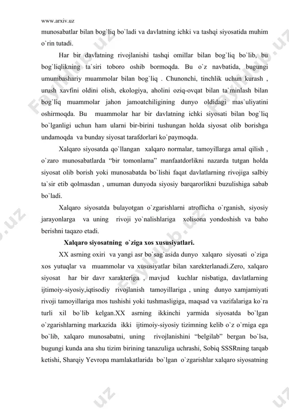 ning dunyo xamjamiyati rivoji tamoyillariga mos tushishi yoki tushmasligiga, maqsad va vazifalariga ko`ra turli xil bo`lib kelgan.xx asrning ikkinchi yarmida siyosatda bo`lgan o`zgarishlarning markazida ikki ijtimoiy-siyosiy tizimning kelib o`z o`rniga ega bo`lib, xalqaro munosabatni, uning rivojlanishini “belgilab” bergan bo`lsa, bugungi kunda ana shu tizim birining tanazuliga uchrashi, sobiq sssrning tarqab ketishi, sharqiy yevropa mamlakatlarida bo`lgan o`zgarishlar xalqaro siyosatning borishiga, uning maqsadi hamda davlatlar o`rtasidagi munosabatlarning o`rnatilishiga katta ta`sir ko`rsatadi. bugun jahon taraqqiyotiga ikki qutbli kurash o`rnida ko`p qutbli yondashuvlar paydo bo`ldi.bugun xalqaro siyosatda davlatlarning bir tomonlama “kuchga tayanib” siyosat olib borish, “zo`ravonlik”ka asoslanish, keyingi bir davlatning o`z kuch-qudratini mustaxkamlash “o`zaro teng manfaatlari” asosida munosabatda bo`lish tendensiyasi kuzatilmoqda. xx asr o`rtalarida dunyo xavfsizlik tizimi ikki tizimning o`zaro munosabatiga va o`zaro muxoliflik muvozanatiga asoslangan bo`lsa, endi yosh suviren davlatlar bilan rivojlangan mamlakatlar o`rtasida yangi xalqaro ijtimoiy , siyosiy, ma`naviy-mafkuraviy asoslarda o`zaro munosabatlar qaror topa boshladi. ma`lumki xalqaro siyosatda davlatlar o`rtasidagi munosabatlarda amal …