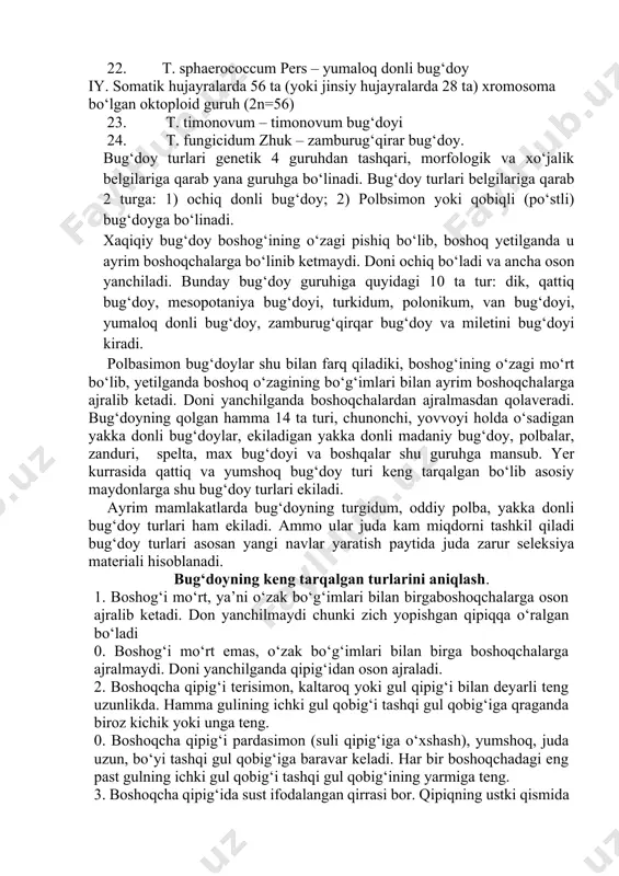 g‘doy 22. t. sphaerococcum pers – yumaloq donli bug‘doy iy. somatik hujayralarda 56 ta (yoki jinsiy hujayralarda 28 ta) xromosoma bo‘lgan oktoploid guruh (2n=56) 23. t. timonovum – timonovum bug‘doyi 24. t. fungicidum zhuk – zamburug‘qirar bug‘doy. bug‘doy turlari genetik 4 guruhdan tashqari, morfologik va xo‘jalik belgilariga qarab yana guruhga bo‘linadi. bug‘doy turlari belgilariga qarab 2 turga: 1) ochiq donli bug‘doy; 2) polbsimon yoki qobiqli (po‘stli) bug‘doyga bo‘linadi. xaqiqiy bug‘doy boshog‘ining o‘zagi pishiq bo‘lib, boshoq yetilganda u ayrim boshoqchalarga bo‘linib ketmaydi. doni ochiq bo‘ladi va ancha oson yanchiladi. bunday bug‘doy guruhiga quyidagi 10 ta tur: dik, qattiq bug‘doy, mesopotaniya bug‘doyi, turkidum, polonikum, van bug‘doyi, yumaloq donli bug‘doy, zamburug‘qirqar bug‘doy va miletini bug‘doyi kiradi. polbasimon bug‘doylar shu bilan farq qiladiki, boshog‘ining o‘zagi mo‘rt bo‘lib, yetilganda boshoq o‘zagining bo‘g‘imlari bilan ayrim boshoqchalarga ajralib ketadi. doni yanchilganda boshoqchalardan ajralmasdan qolaveradi. bug‘doyning qolgan hamma 14 ta turi, chunonchi, yovvoyi holda o‘sadigan yakka donli bug‘doylar, …