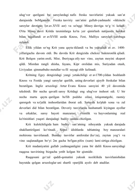dilar. knoss saroylaridan topilgan fayans haykalchalarda tasvirlangan kohinlarni uzun yubkada, yalang'och ko‘krak, nozik yelkalarga tushib turgan sochlari tasviri, saroyda hukm surgan nozik didgo'zallik dunyosidan dalolat beradi. devoriy tasvir-freskalar va krit xudolar panteonida ayol ma’budalarini oldingi o'ringa turgani ayollarni krit jamiyati hayotida mavqeini yuqori darajada bo'lganidan dalolat beradi. bundan tashqari, gemma va uzuklarda qalqon tutgan ayol, kabutar bilan ma’buda, tog‘ cho‘qqisidagi ma’buda va ikki sher o'rtasidagi ma’buda tasvirlari buning yaqqol misoli bo'ladi. freskalarda krit orolining saroy va diniy hayoti tasvi lari: yosh yigit-qizlaming yurishi, gullar orasidan yurib kelayotgan hokimning tasviri, qo'shiq aytib raqs tushayotgan raqqosalar, qo‘lida marosim ko‘zalarini ko'tarib ketayotgan o ‘smirlar, kritda diniy ramz sanalgan ikki yoqlama bolta — labris ushlagan kohina kabi tasvirlar aks ettirilgan. kritning ijtimoiy-siyosiy munosabatlari to‘g‘risida hech qanday aniq ma’lumot yo‘q. taxminlarga ko‘ra o’rta minoy davrida orolning shimoliy qismida (poytaxti knoss) mustaqil sulola, boshqasi janubda (poytaxti fest) hukmronlik qilgan. hokim oliy kohin vazifasini ham bajaigan. so‘nggi …