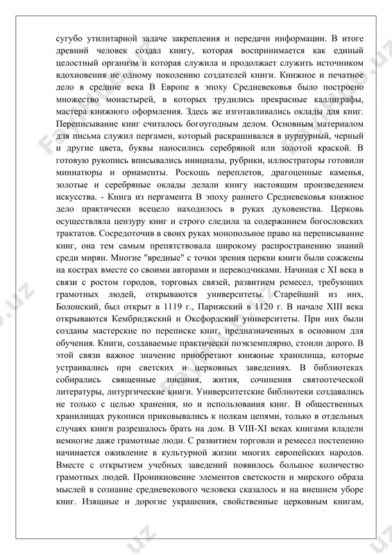 тоящим произведением искусства. - книга из пергамента в эпоху раннего средневековья книжное дело практически всецело находилось в руках духовенства. церковь осуществляла цензуру книг и строго следила за содержанием богословских трактатов. сосредоточив в своих руках монопольное право на переписывание книг, она тем самым препятствовала широкому распространению знаний среди мирян. многие "вредные" с точки зрения церкви книги были сожжены на кострах вместе со своими авторами и переводчиками. начиная с xi века в связи с ростом городов, торговых связей, развитием ремесел, требующих грамотных людей, открываются университеты. старейший из них, болонский, был открыт в 1119 г., парижский в 1120 г. в начале xiii века открываются кембриджский и оксфордский университеты. при них были созданы мастерские по переписке книг, предназначенных в основном для обучения. книги, создаваемые практически поэкземплярно, стоили дорого. в этой связи важное значение приобретают книжные хранилища, которые устраивались при светских и церковных заведениях. в библиотеках собирались священные писания, жития, сочинения святоотеческой литературы, литургические книги. …