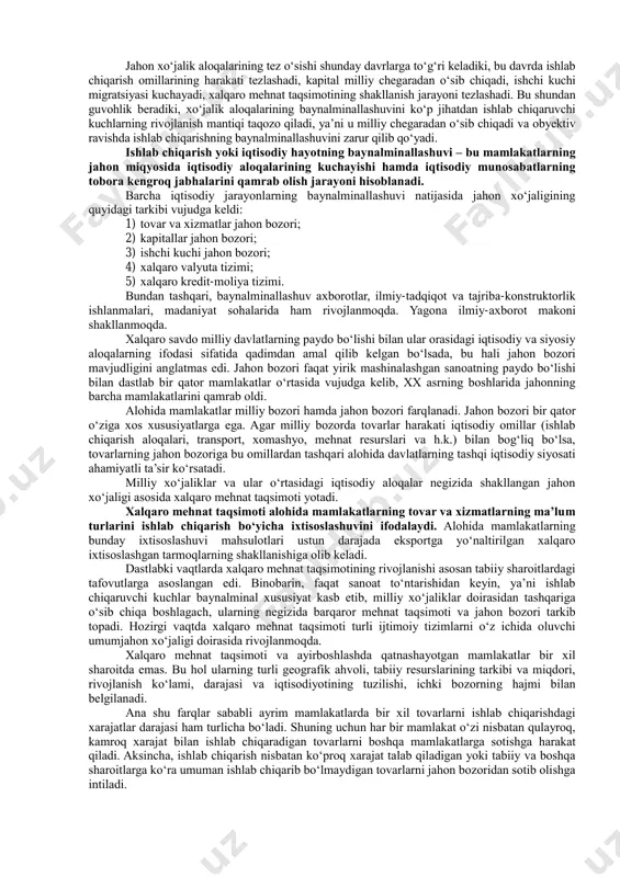 r manfaatini oʻziga tortadi. mamlakatning savdo, ishlab chiqarish, valyuta-moliya sohalaridagi jahon tamoyillariga bogʻliqlik obyektiv reallik hisoblanadi. hozirgi davrda har qanday mamlakatni uning iqtisodiyoti qanday rivojlangan boʻlishidan qat’iy nazar, jahon xoʻjaligi aloqalariga jalb qilmasdan toʻlaqonli iqtisodiy rivojlanishini ta’minlash mumkin emas. shu sababli birinchi prezidentimiz i.karimov «mamlakatning jahon xoʻjalik aloqalarida, xalqaro mehnat taqsimotida keng miqyosda ishtirok etishi ochiq turdagi iqtisodiyotni barpo etishning asosidir» 3 , deb ta’kidlaydi. dunyo bir-biridan maqsadlari, amal qilish mexanizmi bilan farqlanuvchi turli xil ijtimoiy- iqtisodiy tuzumlar, xalqaro guruhlarga boʻlingan. jahon hamjamiyati mamlakatlarini turkumlash har xil mezonlar asosida amalga oshiriladi. turli mamlakatlarning iqtisodiy rivojlanish koʻrsatkichlarining turli-tumanligi ular taraqqiyot darajasini qandaydir bitta nuqtai-nazardan baholash imkonini bermaydi. shunga koʻra, mazkur maqsadda bir necha asosiy koʻrsatkich va mezonlardan foydalaniladi: - mutlaq va nisbiy yaim; - milliy daromad va uning aholi jon boshiga toʻgʻri keluvchi miqdori; - milliy iqtisodiyotning tarmoq tuzilmasi; - mamlakat eksporti va importi tarkibiy tuzilmasi; - aholining turmush darajasi, sifati …