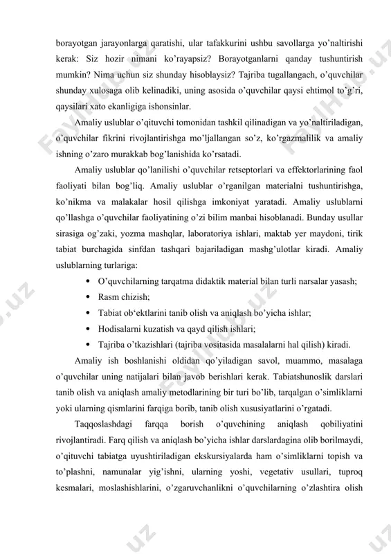 ri bilan javob berishlari kerak. tabiatshunoslik darslari tanib olish va aniqlash amaliy metodlarining bir turi bo’lib, tarqalgan o’simliklarni yoki ularning qismlarini farqiga borib, tanib olish xususiyatlarini o’rgatadi. taqqoslashdagi farqqa borish o’quvchining aniqlash qobiliyatini rivojlantiradi. farq qilish va aniqlash bo’yicha ishlar darslardagina olib borilmaydi, o’qituvchi tabiatga uyushtiriladigan ekskursiyalarda ham o’simliklarni topish va to’plashni, namunalar yig’ishni, ularning yoshi, vegetativ usullari, tuproq kesmalari, moslashishlarini, o’zgaruvchanlikni o’quvchilarning o’zlashtira olish qobiliyatlariga qarab tanlab berishi kerak. o’simliklar, ular qismlarining shaklini bilib olish bo’yicha ishlarni o’quvchilar uy vazifasi sifatida bajaradilar. sinfda amaliy mashg’ulotlar tarqatma material bilan olib boriladi, bu o’quvchilarga o’rganilayotgan narsani bir necha sezgi organlari bilan qabul qilib olish imkoniyatini beradi, ya‘ni ular narsani ko’ribgina qolmasdan, ular ustida har xil tajribalar o’tkazadilar, uning xususiyatini (masalan, tirnab ko’rish, bolg’acha bilan urib ko’rish vositasida narsaning mo’rtligini, egish bilan qayishqoqligi va egiluvchanligini va h.) sinaydilar. tarqatma material sifatida tabiatshunoslik darslarida jonsiz va jonli tabiat jismlari (toshlar, foydali hasharotlar, o’simliklar …