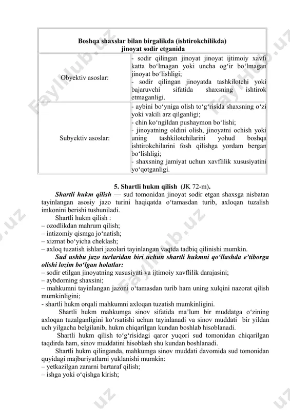 gan jinoyat boʻlishligi; - jinoyatning birinchi marta sodir etilganligi. subyektiv asoslar: - aybini boʻyniga olish toʻgʻrisida arz qilishi; - jinoyat sodir etilgandan keyin yetkazilgan zararni ixtiyoriy ravishda bartaraf qilinganligi; - chin koʻngildan pushaymon boʻlishi; - shaxsning jamiyat uchun xavflilik xususiyatini yoʻqotganligi. boshqa shaxslar bilan birgalikda (ishtirokchilikda) jinoyat sodir etganida obyektiv asoslar: - sodir qilingan jinoyat jinoyat ijtimoiy xavfi katta boʻlmagan yoki uncha ogʻir boʻlmagan jinoyat boʻlishligi; - sodir qilingan jinoyatda tashkilotchi yoki bajaruvchi sifatida shaxsning ishtirok etmaganligi. subyektiv asoslar: - aybini boʻyniga olish toʻgʻrisida shaxsning oʻzi yoki vakili arz qilganligi; - chin koʻngildan pushaymon boʻlishi; - jinoyatning oldini olish, jinoyatni ochish yoki uning tashkilotchilarini yohud boshqa ishtirokchilarini fosh qilishga yordam bergan boʻlishligi; - shaxsning jamiyat uchun xavflilik xususiyatini yoʻqotganligi. 5. shartli hukm qilish (jk 72-m). shartli hukm qilish –– sud tomonidan jinoyat sodir etgan shaxsga nisbatan tayinlangan asosiy jazo turini haqiqatda oʻtamasdan turib, axloqan tuzalish imkonini berishi tushuniladi. shartli hukm …