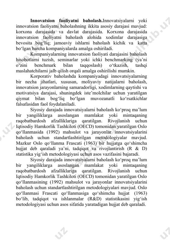 ash) o‘tkazish, tashqi maslahatchilarni jalb qilish orqali amalga oshirilishi mumkin. korporativ baholashda kompaniyadagi innovatsiyalarning bir necha jihatlari, xususan, moliyaviy natijalarni baholash, innovatsion jarayonlarning samaradorligi, xodimlarning qaytishi va motivatsiya darajasi, shuningdek iste’molchilar uchun yaratilgan qiymat bilan bog‘liq bo‘lgan muvozanatli ko‘rsatkichlar falsafasidan faol foydalaniladi. siyosiy darajada innovatsiyalarni baholash ko‘proq ma’lum bir yangiliklarga asoslangan mamlakat yoki mintaqaning raqobatbardosh afzalliklariga qaratilgan. rivojlanish uchun iqtisodiy hamkorlik tashkiloti (oecd) tomonidan yaratilgan oslo qo‘llanmasida (1992) mahsulot va jarayonlar innovatsiyalarini baholash uchun standartlashtirilgan metodologiyalar mavjud. mazkur oslo qo‘llanma frascati (1963) bir hujjatga qo‘shimcha hujjat deb qaraladi ya’ni, tadqiqot va rivojlantirish (r & d) statistika yig‘ish metodologiyasi uchun asos vazifasini bajaradi. siyosiy darajada innovatsiyalarni baholash ko‘proq ma’lum bir yangiliklarga asoslangan mamlakat yoki mintaqaning raqobatbardosh afzalliklariga qaratilgan. rivojlanish uchun iqtisodiy hamkorlik tashkiloti (oecd) tomonidan yaratilgan oslo qo‘llanmasining (1992) mahsulot va jarayonlar innovatsiyalarini baholash uchun standartlashtirilgan metodologiyalari mavjud. oslo qo‘llanmasi frascati qo‘llanmasiga qo‘shimcha hujjat (1963) bo‘lib, tadqiqot va ishlanmalar (r&d) statistikasini …