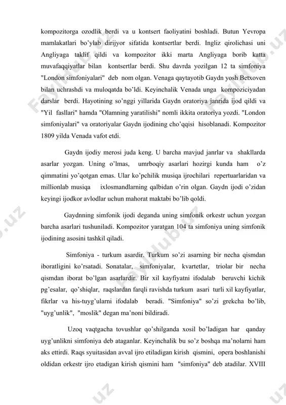 an barcha asarlari tushuniladi. kompozitor yaratgan 104 ta simfoniya uning simfonik ijodining asosini tashkil qiladi. simfoniya - turkum asardir. turkum so’zi asarning bir necha qismdan iboratligini ko’rsatadi. sonatalar, simfoniyalar, kvartetlar, triolar bir necha qismdan iborat bo’lgan asarlardir. bir xil kayfiyatni ifodalab beruvchi kichik pg’esalar, qo’shiqlar, raqslardan farqli ravishda turkum asari turli xil kayfiyatlar, fikrlar va his-tuyg’ularni ifodalab beradi. "simfoniya" so’zi grekcha bo’lib, "uyg’unlik", "moslik" degan ma’noni bildiradi. uzoq vaqtgacha tovushlar qo’shilganda xosil bo’ladigan har qanday uyg’unlikni simfoniya deb ataganlar. keyinchalik bu so’z boshqa ma’nolarni ham aks ettirdi. raqs syuitasidan avval ijro etiladigan kirish qismini, opera boshlanishi oldidan orkestr ijro etadigan kirish qismini ham "simfoniya" deb atadilar. xviii asrda simfoniya mustaqil kontsert asariga aylandi. simfoniya janrining shakllanishiga "mangeym maktabi"ga mansub bo’lgan chex kompozitorlari salmoqli hissa qo’shdilar. o’sha davrda germaniyaning mangeym shahrida dunyodagi eng zo’r simfonik orkestr faoliyat ko’rsatar edi. gaydn ijodida ham simfoniya janri uzoq rivojlanish yo’lini bosib o’tdi va uning …