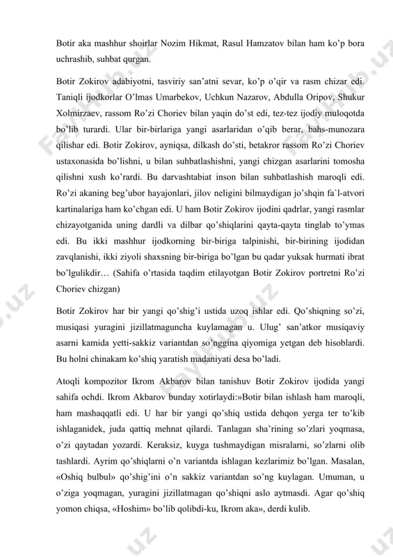 hiqlarini qayta-qayta tinglab to’ymas edi. bu ikki mashhur ijodkorning bir-biriga talpinishi, bir-birining ijodidan zavqlanishi, ikki ziyoli shaxsning bir-biriga bo’lgan bu qadar yuksak hurmati ibrat bo’lgulikdir… (sahifa o’rtasida taqdim etilayotgan botir zokirov portretni ro’zi choriev chizgan) botir zokirov har bir yangi qo’shig’i ustida uzoq ishlar edi. qo’shiqning so’zi, musiqasi yuragini jizillatmaguncha kuylamagan u. ulug’ san’atkor musiqaviy asarni kamida yetti-sakkiz variantdan so’nggina qiyomiga yetgan deb hisoblardi. bu holni chinakam ko’shiq yaratish madaniyati desa bo’ladi. atoqli kompozitor ikrom akbarov bilan tanishuv botir zokirov ijodida yangi sahifa ochdi. ikrom akbarov bunday xotirlaydi:»botir bilan ishlash ham maroqli, ham mashaqqatli edi. u har bir yangi qo’shiq ustida dehqon yerga ter to’kib ishlaganidek, juda qattiq mehnat qilardi. tanlagan sha’rining so’zlari yoqmasa, o’zi qaytadan yozardi. keraksiz, kuyga tushmaydigan misralarni, so’zlarni olib tashlardi. ayrim qo’shiqlarni o’n variantda ishlagan kezlarimiz bo’lgan. masalan, «oshiq bulbul» qo’shig’ini o’n sakkiz variantdan so’ng kuylagan. umuman, u o’ziga yoqmagan, yuragini jizillatmagan qo’shiqni aslo aytmasdi. agar …