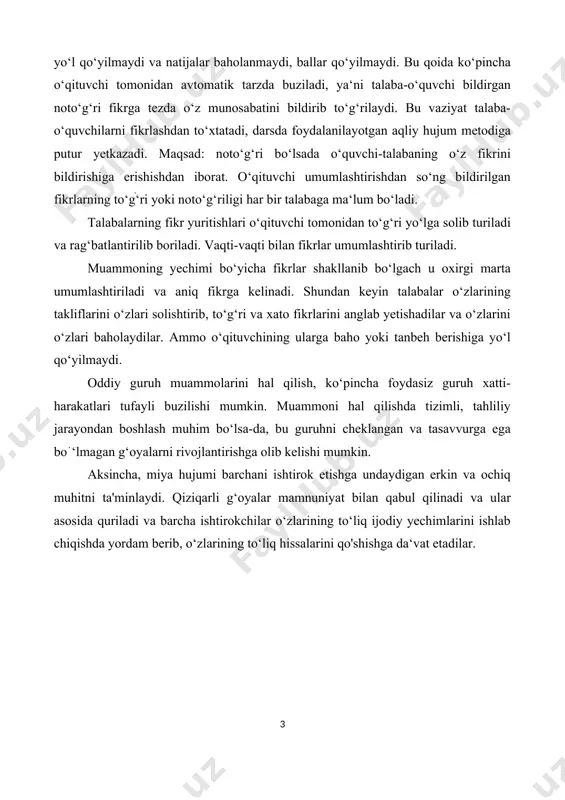 ‘g‘ri bo‘lsada o‘quvchi-talabaning o‘z fikrini bildirishiga erishishdan iborat. o‘qituvchi umumlashtirishdan so‘ng bildirilgan fikrlarning to‘gׄ‘ri yoki noto‘g‘riligi har bir talabaga ma‘lum bo‘ladi. talabalarning fikr yuritishlari o‘qituvchi tomonidan to‘g‘ri yo‘lga solib turiladi va rag‘batlantirilib boriladi. vaqti-vaqti bilan fikrlar umumlashtirib turiladi. muammoning yechimi bo‘yicha fikrlar shakllanib bo‘lgach u oxirgi marta umumlashtiriladi va aniq fikrga kelinadi. shundan keyin talabalar o‘zlarining takliflarini o‘zlari solishtirib, to‘g‘ri va xato fikrlarini anglab yetishadilar va o‘zlarini o‘zlari baholaydilar. ammo o‘qituvchining ularga baho yoki tanbeh berishiga yo‘l qo‘yilmaydi. oddiy guruh muammolarini hal qilish, ko‘pincha foydasiz guruh xatti-harakatlari tufayli buzilishi mumkin. muammoni hal qilishda tizimli, tahliliy jarayondan boshlash muhim bo‘lsa-da, bu guruhni cheklangan va tasavvurga ega boֹ‘lmagan g‘oyalarni rivojlantirishga olib kelishi mumkin. aksincha, miya hujumi barchani ishtirok etishga undaydigan erkin va ochiq muhitni ta'minlaydi. qiziqarli g‘oyalar mamnuniyat bilan qabul qilinadi va ular asosida quriladi va barcha ishtirokchilar o‘zlarining to‘liq ijodiy yechimlarini ishlab chiqishda yordam berib, o‘zlarining to‘liq hissalarini qo'shishga da‘vat etadilar. …