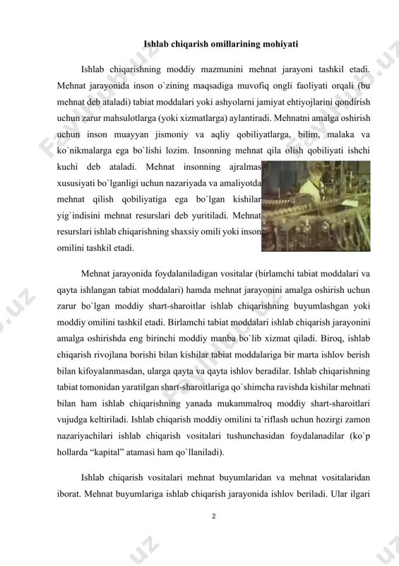 ishlab chiqarish jarayonida ishlov beriladi. ular ilgari inson mehnati ta`sirida bo`lmagan tabiiy resurslardan yoki inson mehnati natijasi bo`lgan moddiy ashyolardan iborat bo`lishi mumkin. mehnat vositalari esa mehnat qurollariga (ishlab chiqarish qurollariga) va mehnatning moddiy sharoitlari bo`lib xizmat qiluvchi vositalarga bo`linadi. mehnat qurollari albatta inson mehnati bilan yaratiladi. hozirgi zamon iqtisod fani ishlab chiqarish omili deb ishlab chiqarish natijalarini belgilab beruvchi ob`ektlar, elementlar yoki shart-sharoitlarni tushunadi. ishlab chiqarish omillari to`rt asosiy guruhga bo`lingan holda tahlil qilinadi: yer, kapital, mehnat va tadbirkorlik qobiliyati. yer tabiiy omil sifatida qaraladi. u inson faoliyatining mahsuli emas, balki tabiatning in`omidir. omillarning yer deb nomlanadigan guruhiga barcha tabiiy boyliklar, foydali qazilmalar konlari, ishlov berilayotgan yerlar, o`rmonlar kiradi. kapital ishlab chiqarishning omili sifatida tovarlar va xizmatlarni ishlab chiqarishda foydalaniladigan ne`matlarning yig`indisidan iboratdir. ularga asbob-uskunalar, mashinalar, binolar, omborlar, transport kommunikatsiyalari, aloqa vositalari va boshqalar kiradi. keng ma`noda olib qaralganda, moddiy kapital tushunchasi o`z tarkibiga xomashyo va materiallarni ham olsa-da, …