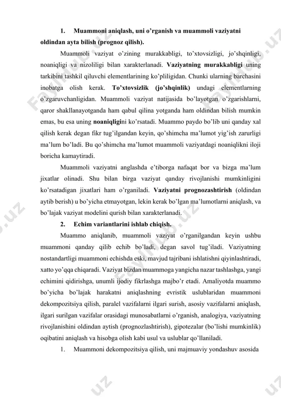 chidagi muammochalar, ular orasidagi munosabatlarni o’rganamiz, qaysi vazifani oldin, qaysi birini keyin keyin echish kerakligini aniqlaymiz. 2. paralel vazifalarni ilgari surish, yani muammoning echimini boshqa, shunga o’xshash vaziyatlarni xal qilishda ishlatsa bo’ladimi degan savolga javob berishimiz lozim. shu bilan biz kuch va vositalarimizni tejagan bo’lamiz. 3. muammoning asosiy vazifalarini aniqlash, muammoning ichida shunday vazifalarni topishni ko’rsatadiki, ularning echimi butun muammoning echimini yaqinlashtiradi. 4. ilgari surilgan vazifalar ichidagi o’zaro munosabatlarni aniqlash, muammo bo’yicha qaror ishlab chiqarishning asosiy uslublaridan biri bo’lib, muammoni xal qilish uchun kerak resurslarni aniqlab beradi. muammoning echmi uchun qanday kuch va vositalar kerakligini aniqlaydi. 5. analogiya - shunga o’xshash muammolarni xal qilish tajribasidan foydalanishni anglatadi. muammoning o’zi echish jarayoni ilgari o’z echimini topgan muammo bilan solishtirib boriladi. o’xshashliklar topiladi. lekin xech qachon ikkita bir xil narsa bo’lmagandek va o’zgarishlar bo’lishi mumkinligini inobatga olib, muammoga yarasha yangi, unga mos echim qidirish esdan chiqmasligi zarur. 6. vaziyat rivojini prognoz qilish …