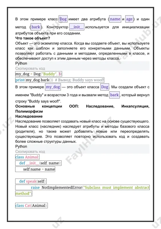 деленными в классе, и обеспечивают доступ к этим данным через методы класса. python скопировать код my_dog = dog("buddy", 3) print(my_dog.bark()) # вывод: buddy says woof! в этом примере my_dog — это объект класса dog. мы создали объект с именем "buddy" и возрастом 3 года и вызвали метод bark, который вернул строку "buddy says woof!". основные концепции ооп: наследование, инкапсуляция, полиморфизм наследование наследование позволяет создавать новый класс на основе существующего. новый класс (наследник) наследует атрибуты и методы базового класса (родителя), но также может добавлять новые или переопределять существующие. это позволяет повторно использовать код и создавать более сложные структуры данных. python скопировать код class animal: def __init__(self, name): self.name = name def speak(self): raise notimplementederror("subclass must implement abstract method") class cat(animal): def speak(self): return f"{self.name} says meow" my_cat = cat("whiskers") print(my_cat.speak()) # вывод: whiskers says meow в этом примере класс cat наследует от класса animal. метод speak переопределен в классе cat, чтобы …